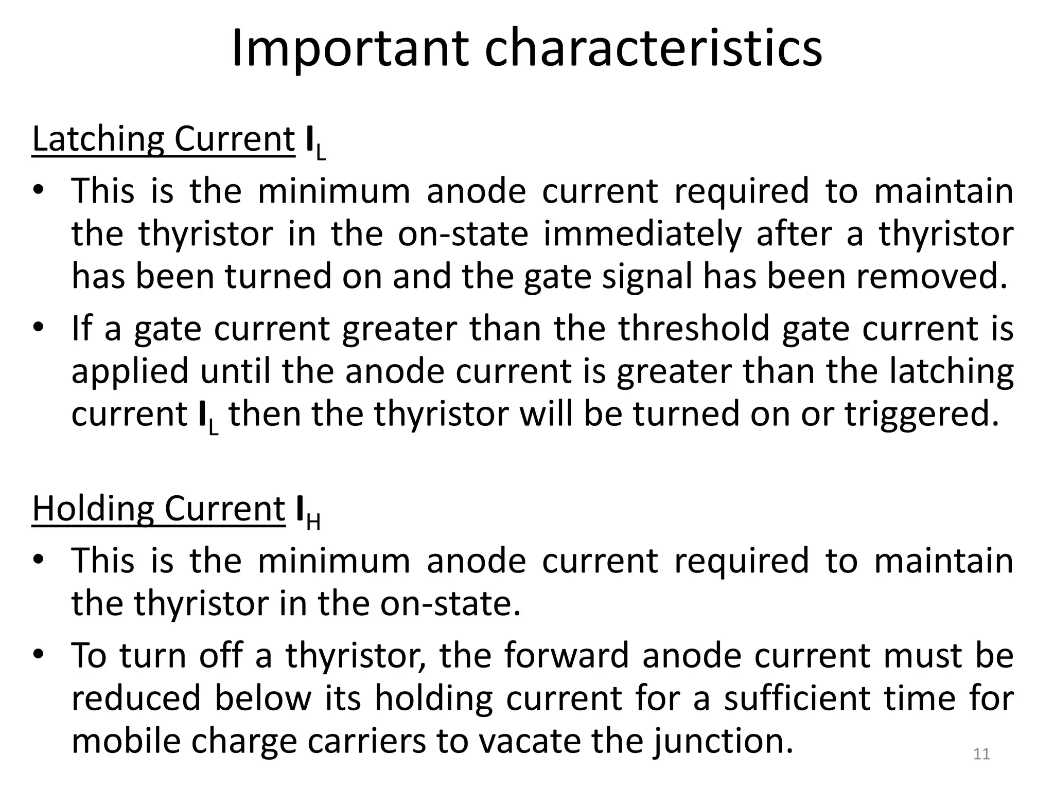 Important characteristics
Latching Current IL
• This is the minimum anode current required to maintain
the thyristor in the on-state immediately after a thyristor
has been turned on and the gate signal has been removed.
• If a gate current greater than the threshold gate current is
applied until the anode current is greater than the latching
current IL then the thyristor will be turned on or triggered.
Holding Current IH
• This is the minimum anode current required to maintain
the thyristor in the on-state.
• To turn off a thyristor, the forward anode current must be
reduced below its holding current for a sufficient time for
mobile charge carriers to vacate the junction. 11
 