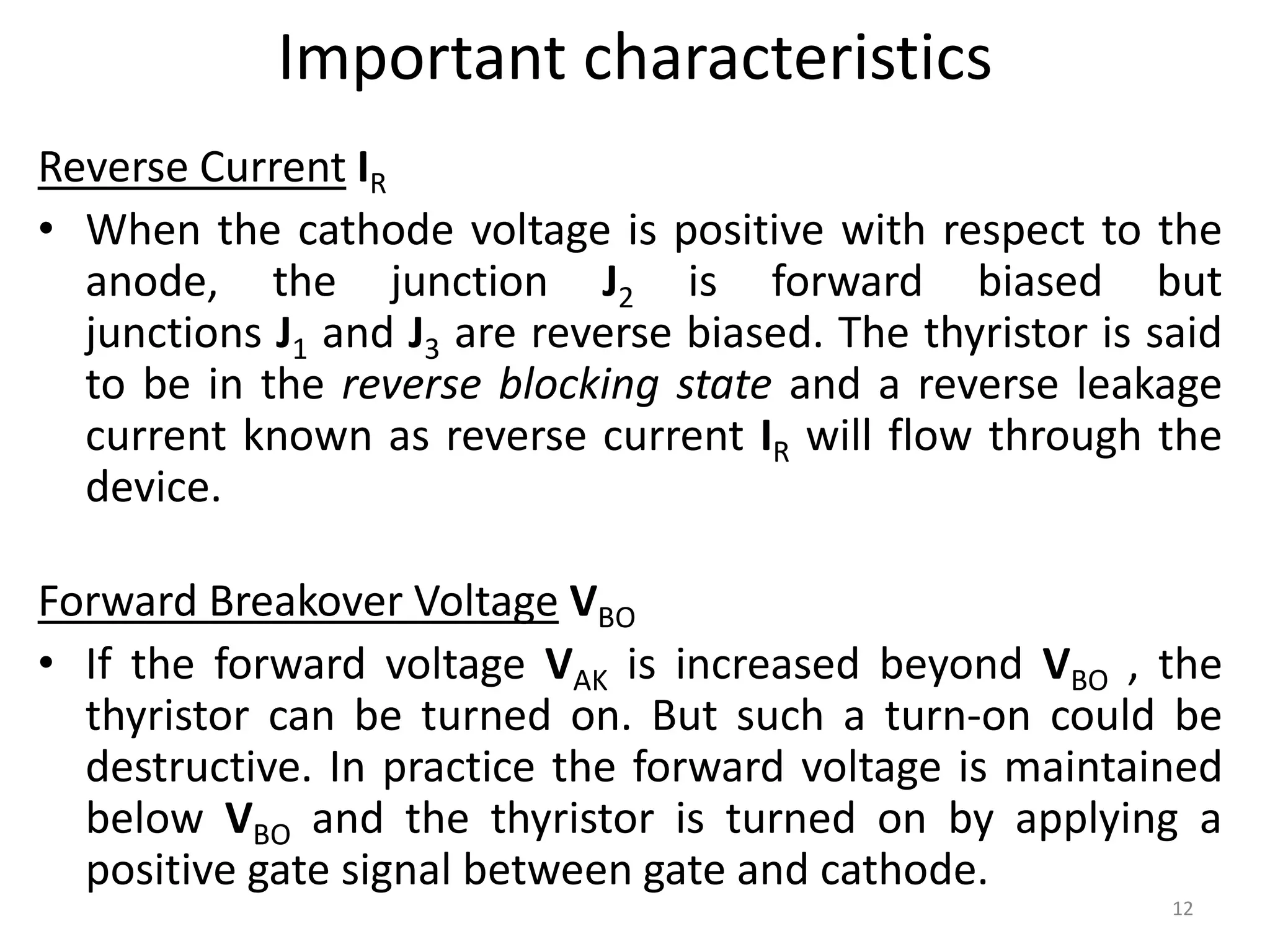 Important characteristics
Reverse Current IR
• When the cathode voltage is positive with respect to the
anode, the junction J2 is forward biased but
junctions J1 and J3 are reverse biased. The thyristor is said
to be in the reverse blocking state and a reverse leakage
current known as reverse current IR will flow through the
device.
Forward Breakover Voltage VBO
• If the forward voltage VAK is increased beyond VBO , the
thyristor can be turned on. But such a turn-on could be
destructive. In practice the forward voltage is maintained
below VBO and the thyristor is turned on by applying a
positive gate signal between gate and cathode.
12
 