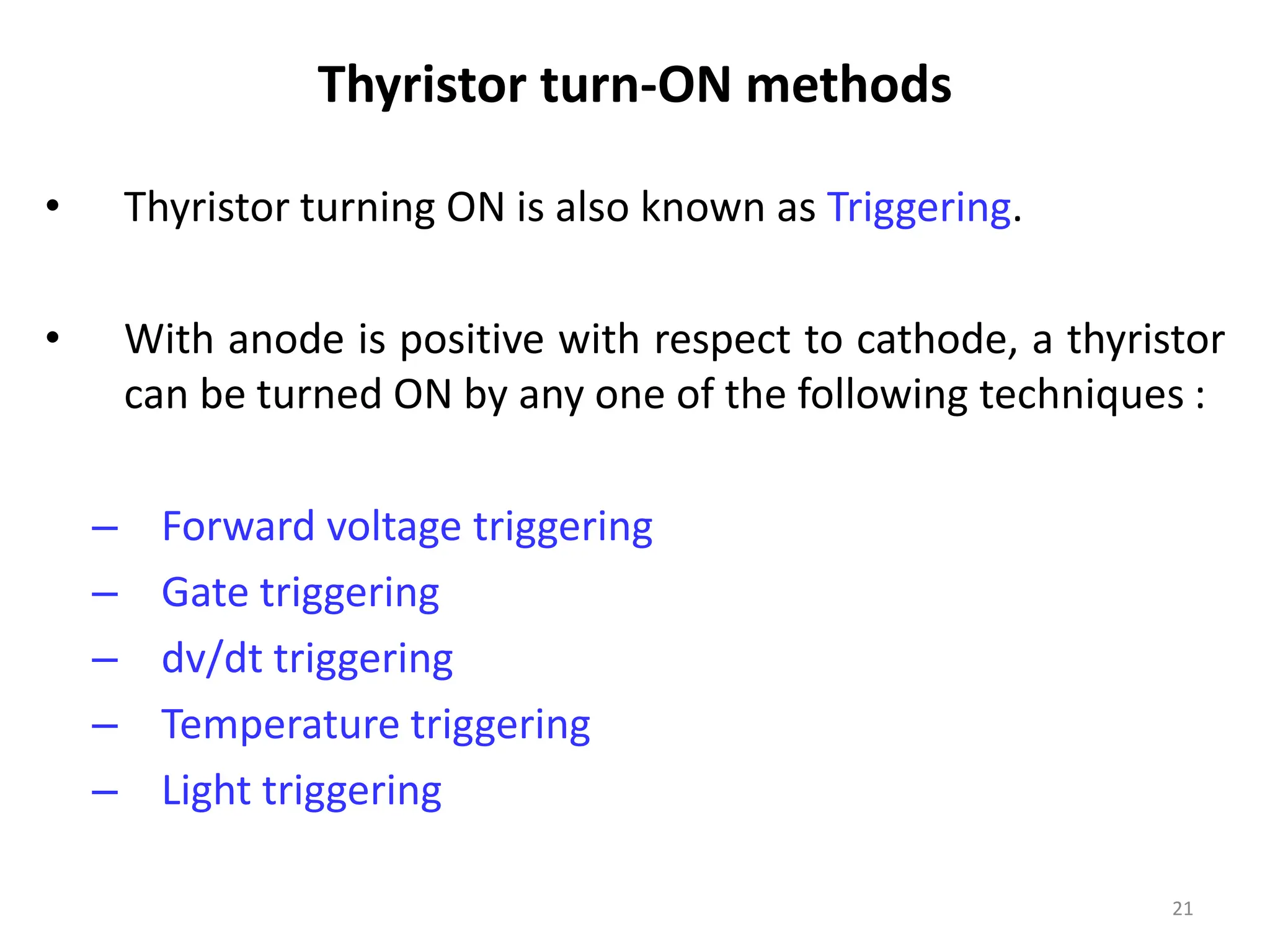 Thyristor turn-ON methods
• Thyristor turning ON is also known as Triggering.
• With anode is positive with respect to cathode, a thyristor
can be turned ON by any one of the following techniques :
– Forward voltage triggering
– Gate triggering
– dv/dt triggering
– Temperature triggering
– Light triggering
21
 