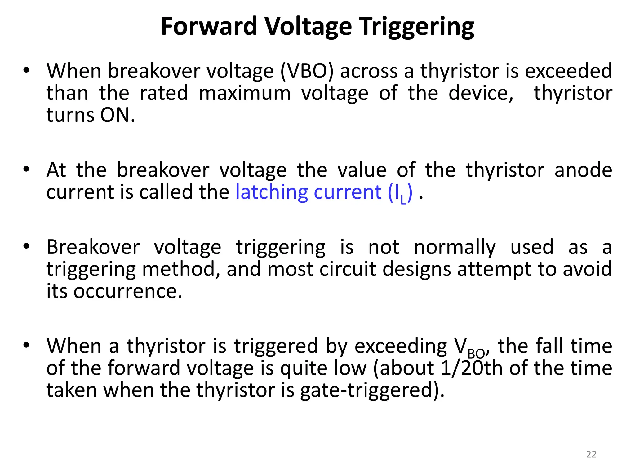 Forward Voltage Triggering
• When breakover voltage (VBO) across a thyristor is exceeded
than the rated maximum voltage of the device, thyristor
turns ON.
• At the breakover voltage the value of the thyristor anode
current is called the latching current (IL) .
• Breakover voltage triggering is not normally used as a
triggering method, and most circuit designs attempt to avoid
its occurrence.
• When a thyristor is triggered by exceeding VBO, the fall time
of the forward voltage is quite low (about 1/20th of the time
taken when the thyristor is gate-triggered).
22
 