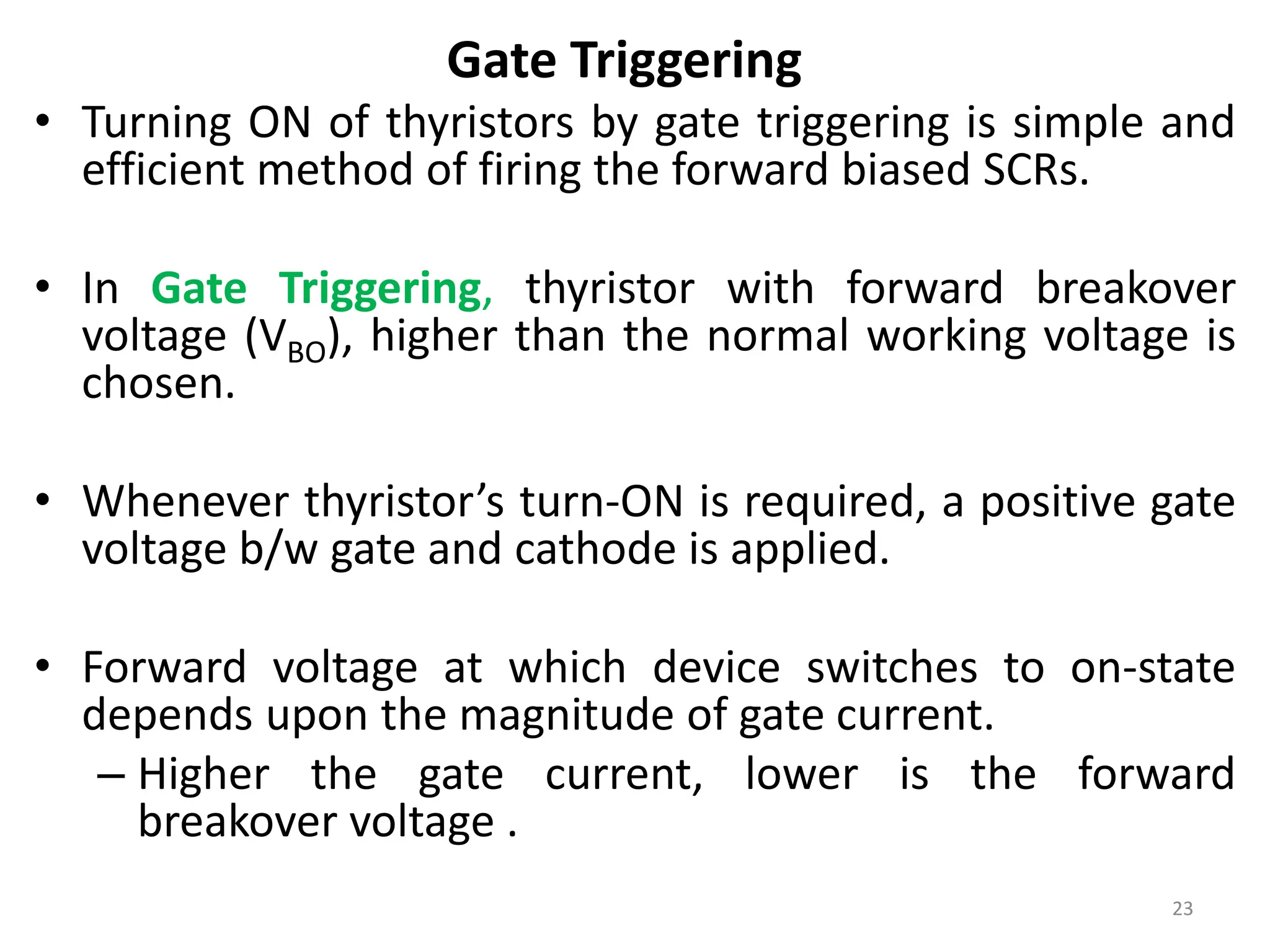 Gate Triggering
• Turning ON of thyristors by gate triggering is simple and
efficient method of firing the forward biased SCRs.
• In Gate Triggering, thyristor with forward breakover
voltage (VBO), higher than the normal working voltage is
chosen.
• Whenever thyristor’s turn-ON is required, a positive gate
voltage b/w gate and cathode is applied.
• Forward voltage at which device switches to on-state
depends upon the magnitude of gate current.
– Higher the gate current, lower is the forward
breakover voltage .
23
 