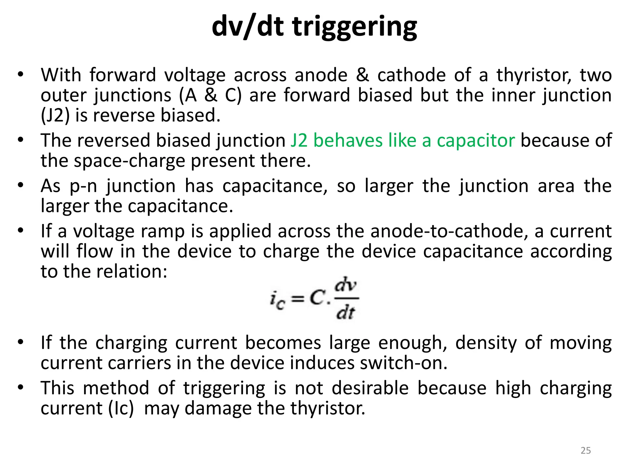 dv/dt triggering
• With forward voltage across anode & cathode of a thyristor, two
outer junctions (A & C) are forward biased but the inner junction
(J2) is reverse biased.
• The reversed biased junction J2 behaves like a capacitor because of
the space-charge present there.
• As p-n junction has capacitance, so larger the junction area the
larger the capacitance.
• If a voltage ramp is applied across the anode-to-cathode, a current
will flow in the device to charge the device capacitance according
to the relation:
• If the charging current becomes large enough, density of moving
current carriers in the device induces switch-on.
• This method of triggering is not desirable because high charging
current (Ic) may damage the thyristor.
25
 