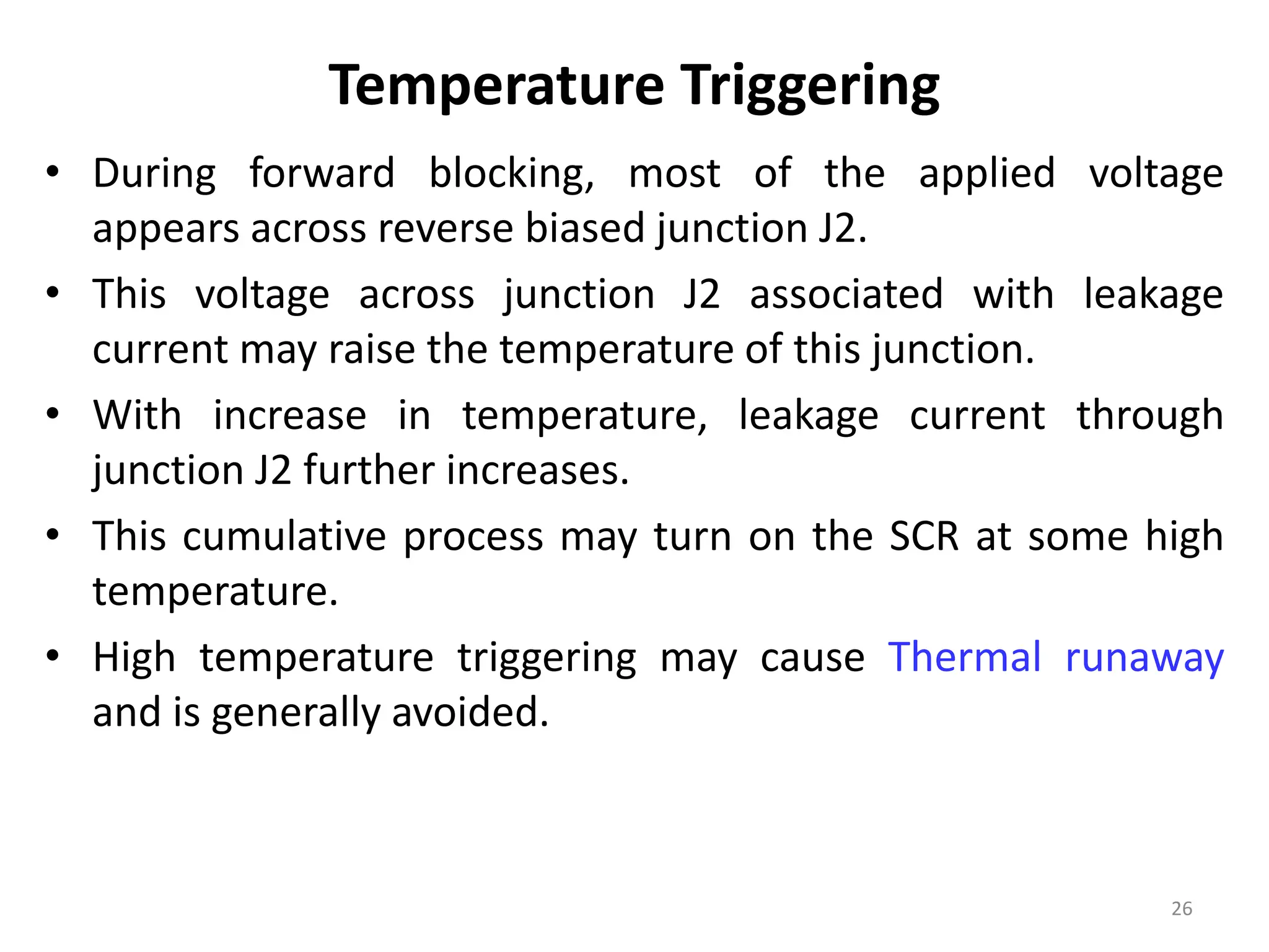 Temperature Triggering
• During forward blocking, most of the applied voltage
appears across reverse biased junction J2.
• This voltage across junction J2 associated with leakage
current may raise the temperature of this junction.
• With increase in temperature, leakage current through
junction J2 further increases.
• This cumulative process may turn on the SCR at some high
temperature.
• High temperature triggering may cause Thermal runaway
and is generally avoided.
26
 