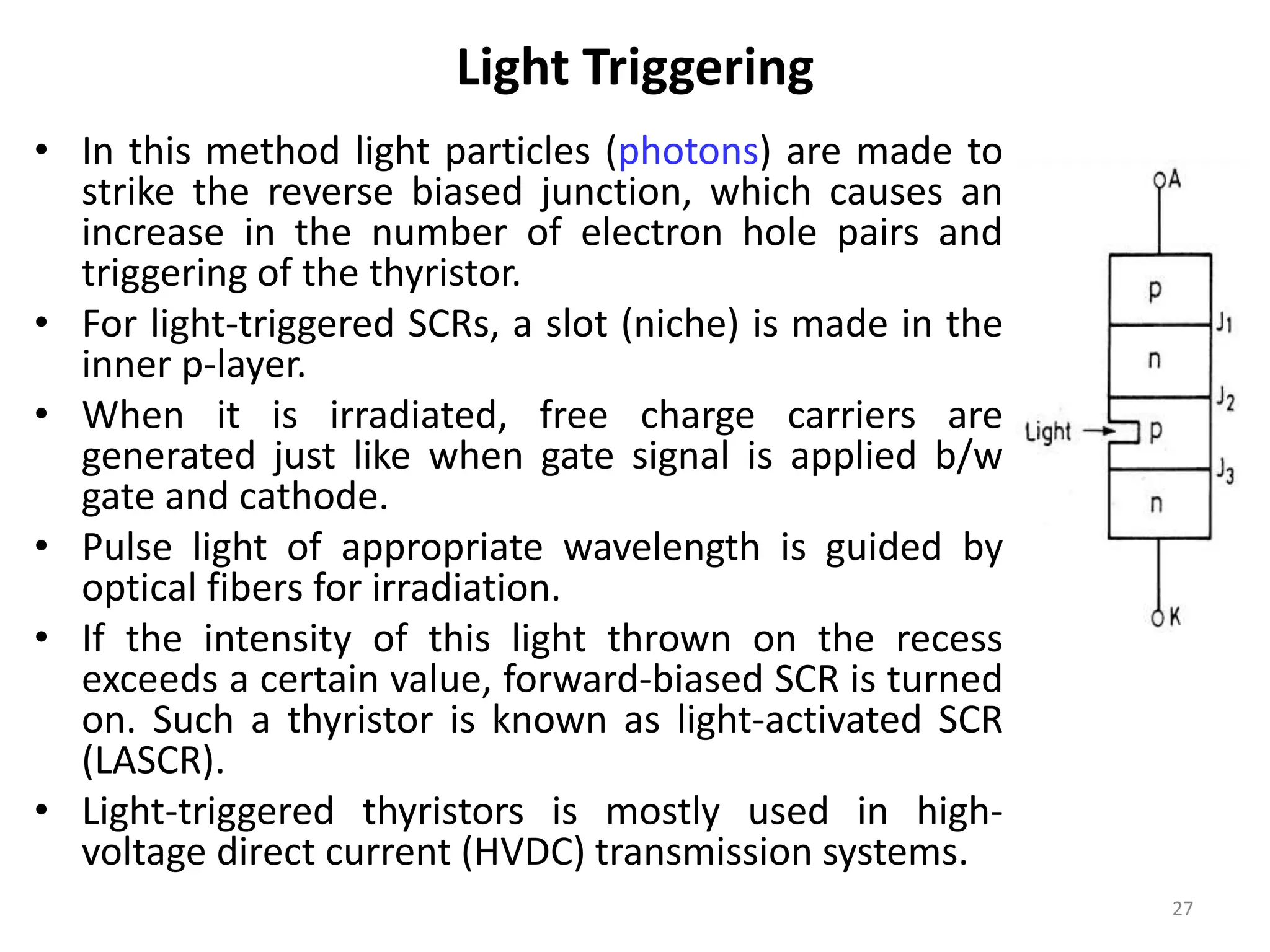 Light Triggering
• In this method light particles (photons) are made to
strike the reverse biased junction, which causes an
increase in the number of electron hole pairs and
triggering of the thyristor.
• For light-triggered SCRs, a slot (niche) is made in the
inner p-layer.
• When it is irradiated, free charge carriers are
generated just like when gate signal is applied b/w
gate and cathode.
• Pulse light of appropriate wavelength is guided by
optical fibers for irradiation.
• If the intensity of this light thrown on the recess
exceeds a certain value, forward-biased SCR is turned
on. Such a thyristor is known as light-activated SCR
(LASCR).
• Light-triggered thyristors is mostly used in high-
voltage direct current (HVDC) transmission systems.
27
 