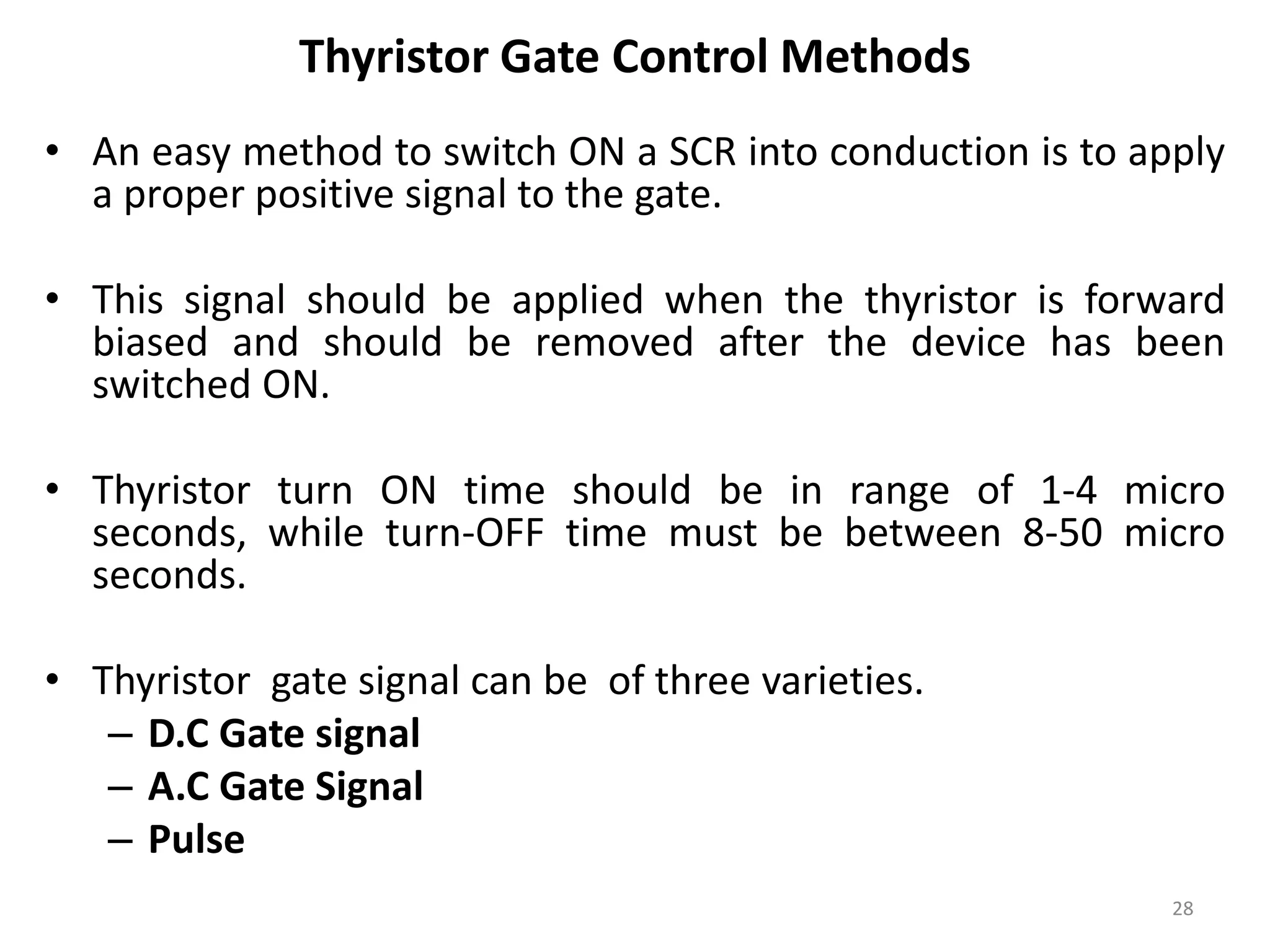 Thyristor Gate Control Methods
• An easy method to switch ON a SCR into conduction is to apply
a proper positive signal to the gate.
• This signal should be applied when the thyristor is forward
biased and should be removed after the device has been
switched ON.
• Thyristor turn ON time should be in range of 1-4 micro
seconds, while turn-OFF time must be between 8-50 micro
seconds.
• Thyristor gate signal can be of three varieties.
– D.C Gate signal
– A.C Gate Signal
– Pulse
28
 