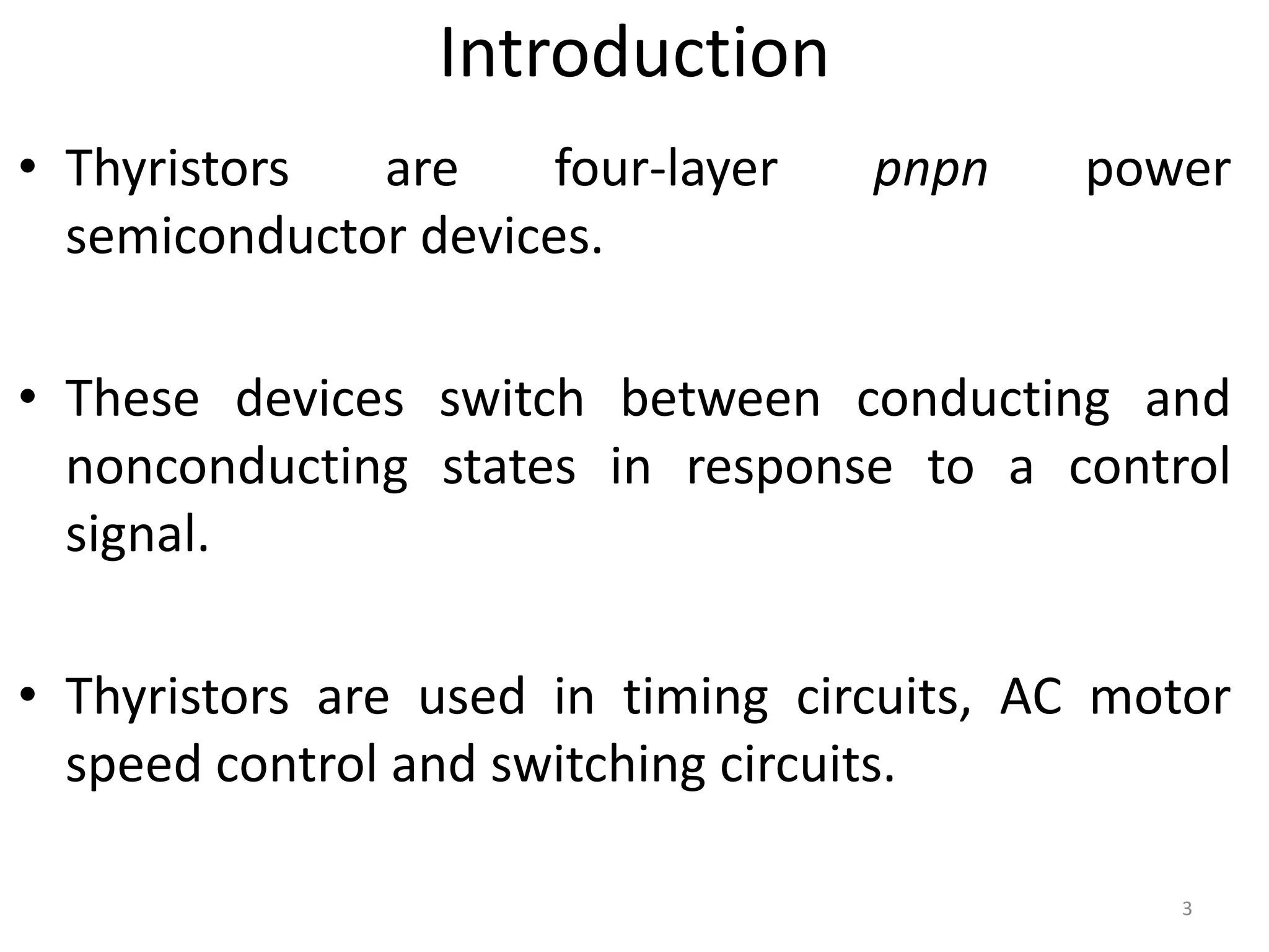 • Thyristors are four-layer pnpn power
semiconductor devices.
• These devices switch between conducting and
nonconducting states in response to a control
signal.
• Thyristors are used in timing circuits, AC motor
speed control and switching circuits.
Introduction
3
 