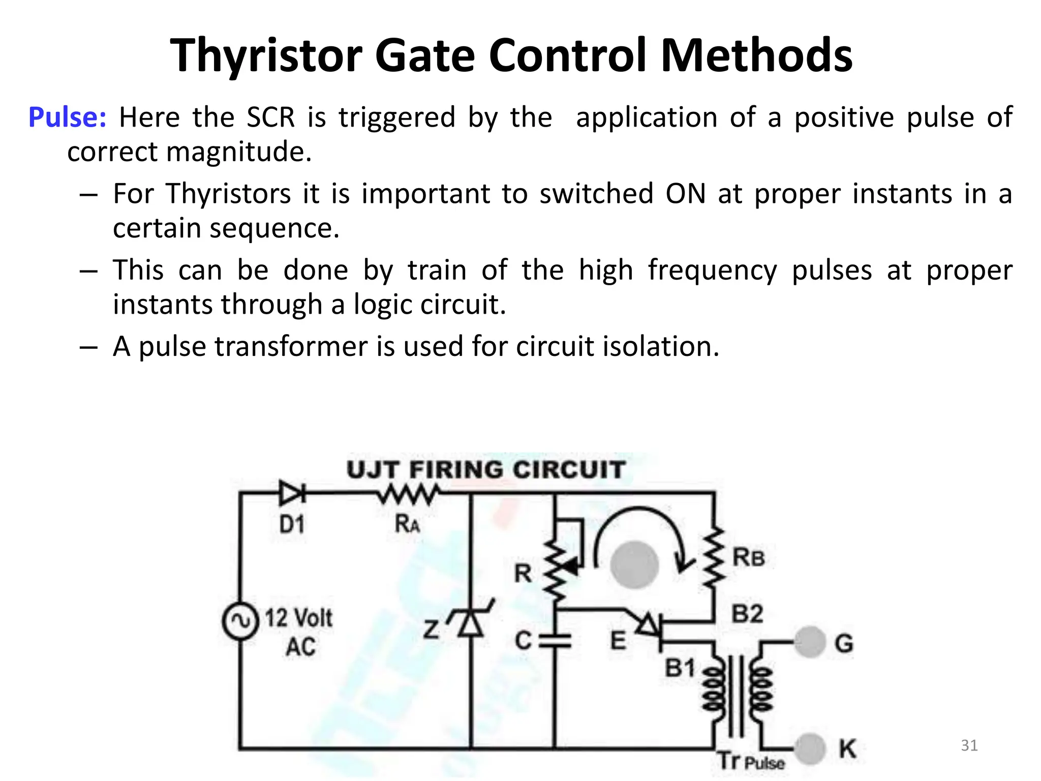 Thyristor Gate Control Methods
Pulse: Here the SCR is triggered by the application of a positive pulse of
correct magnitude.
– For Thyristors it is important to switched ON at proper instants in a
certain sequence.
– This can be done by train of the high frequency pulses at proper
instants through a logic circuit.
– A pulse transformer is used for circuit isolation.
31
 