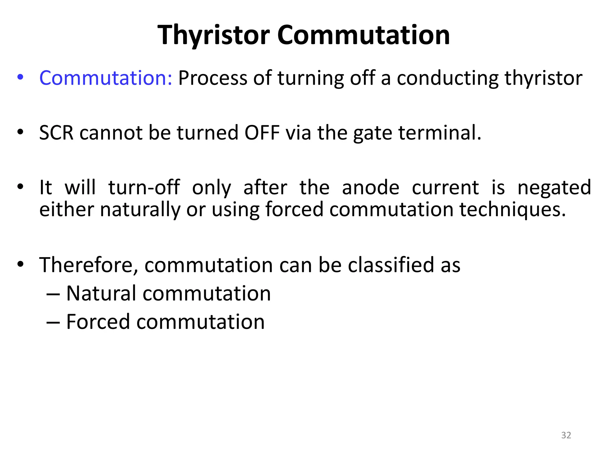 Thyristor Commutation
• Commutation: Process of turning off a conducting thyristor
• SCR cannot be turned OFF via the gate terminal.
• It will turn-off only after the anode current is negated
either naturally or using forced commutation techniques.
• Therefore, commutation can be classified as
– Natural commutation
– Forced commutation
32
 