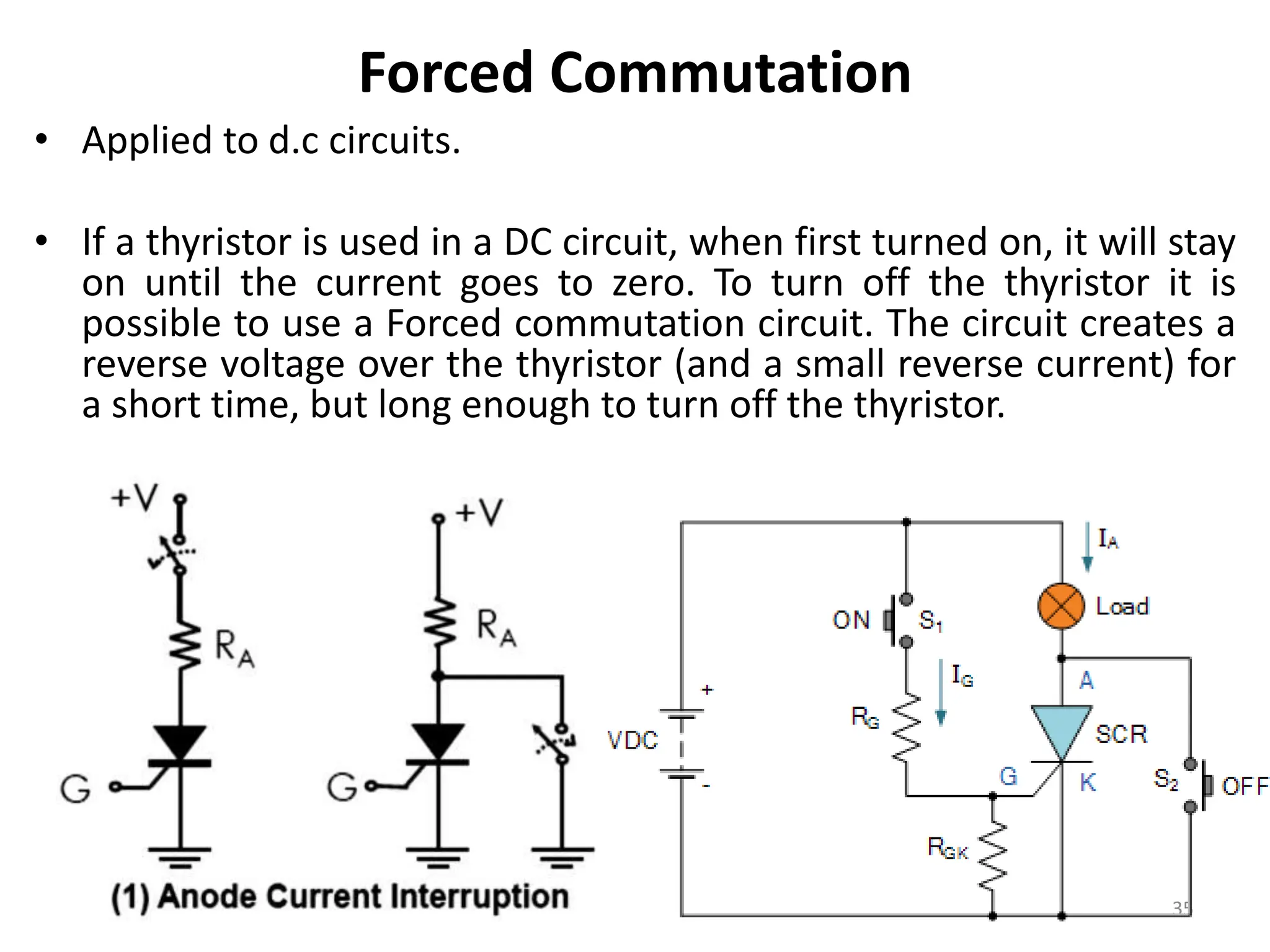 Forced Commutation
• Applied to d.c circuits.
• If a thyristor is used in a DC circuit, when first turned on, it will stay
on until the current goes to zero. To turn off the thyristor it is
possible to use a Forced commutation circuit. The circuit creates a
reverse voltage over the thyristor (and a small reverse current) for
a short time, but long enough to turn off the thyristor.
35
 
