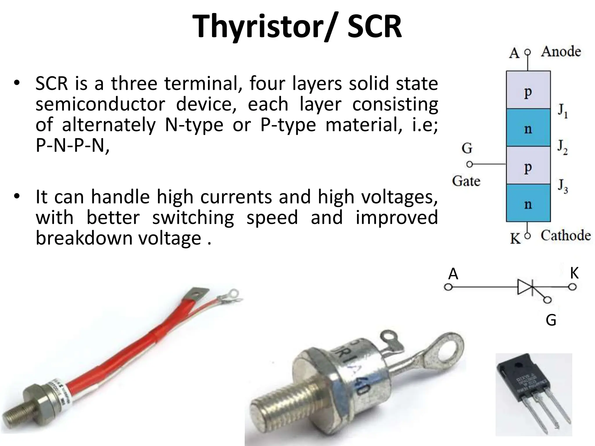 Thyristor/ SCR
• SCR is a three terminal, four layers solid state
semiconductor device, each layer consisting
of alternately N-type or P-type material, i.e;
P-N-P-N,
• It can handle high currents and high voltages,
with better switching speed and improved
breakdown voltage .
A K
G
5
 
