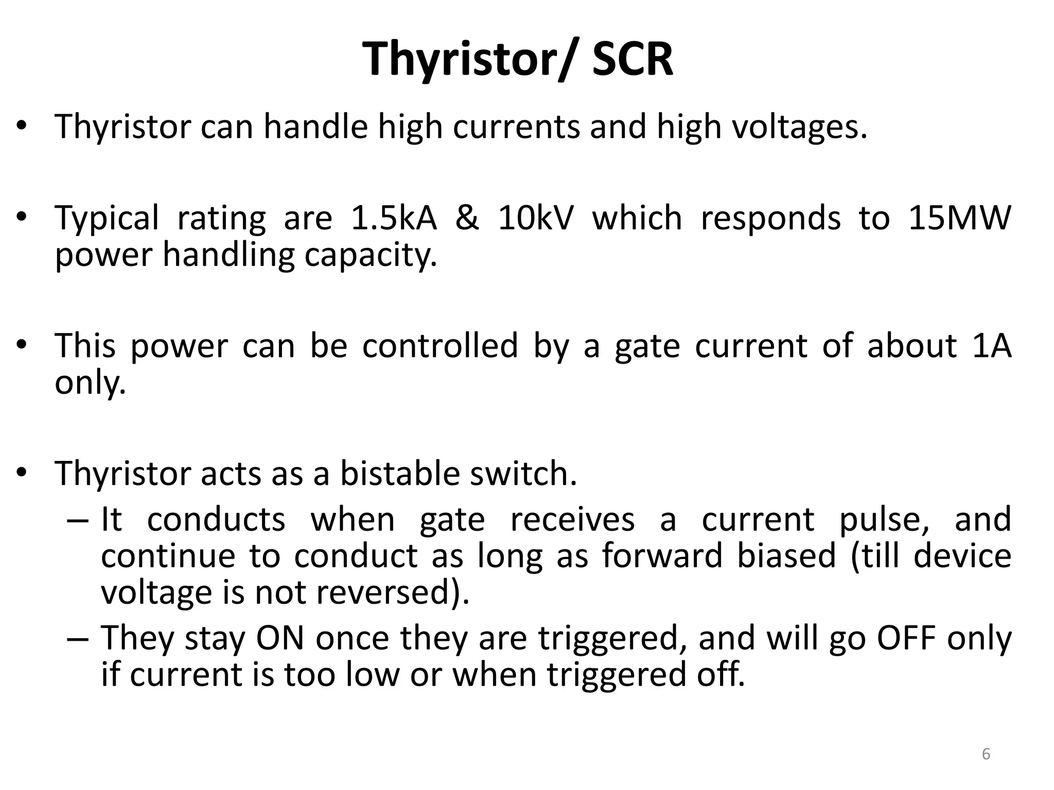 Thyristor/ SCR
• Thyristor can handle high currents and high voltages.
• Typical rating are 1.5kA & 10kV which responds to 15MW
power handling capacity.
• This power can be controlled by a gate current of about 1A
only.
• Thyristor acts as a bistable switch.
– It conducts when gate receives a current pulse, and
continue to conduct as long as forward biased (till device
voltage is not reversed).
– They stay ON once they are triggered, and will go OFF only
if current is too low or when triggered off.
6
 