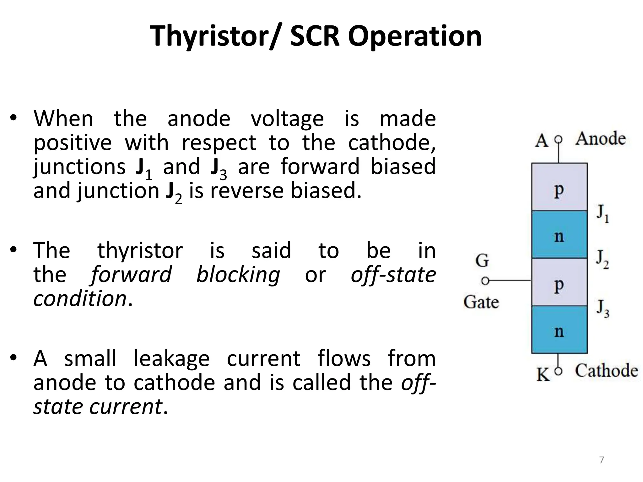 Thyristor/ SCR Operation
• When the anode voltage is made
positive with respect to the cathode,
junctions J1 and J3 are forward biased
and junction J2 is reverse biased.
• The thyristor is said to be in
the forward blocking or off-state
condition.
• A small leakage current flows from
anode to cathode and is called the off-
state current.
7
 