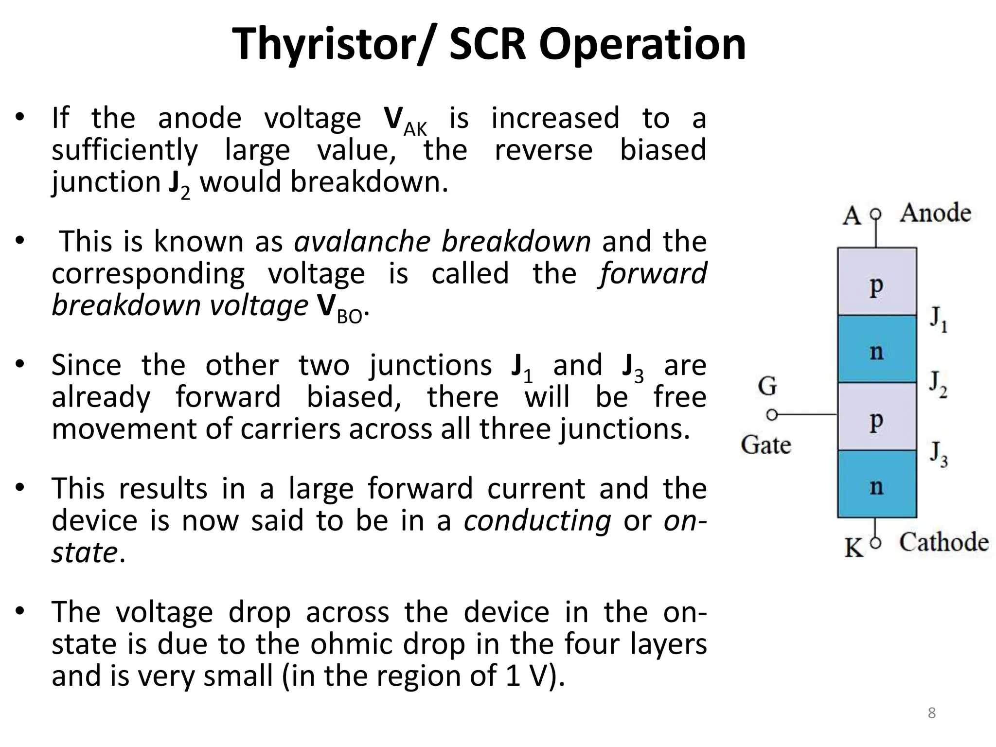 Thyristor/ SCR Operation
• If the anode voltage VAK is increased to a
sufficiently large value, the reverse biased
junction J2 would breakdown.
• This is known as avalanche breakdown and the
corresponding voltage is called the forward
breakdown voltage VBO.
• Since the other two junctions J1 and J3 are
already forward biased, there will be free
movement of carriers across all three junctions.
• This results in a large forward current and the
device is now said to be in a conducting or on-
state.
• The voltage drop across the device in the on-
state is due to the ohmic drop in the four layers
and is very small (in the region of 1 V).
8
 