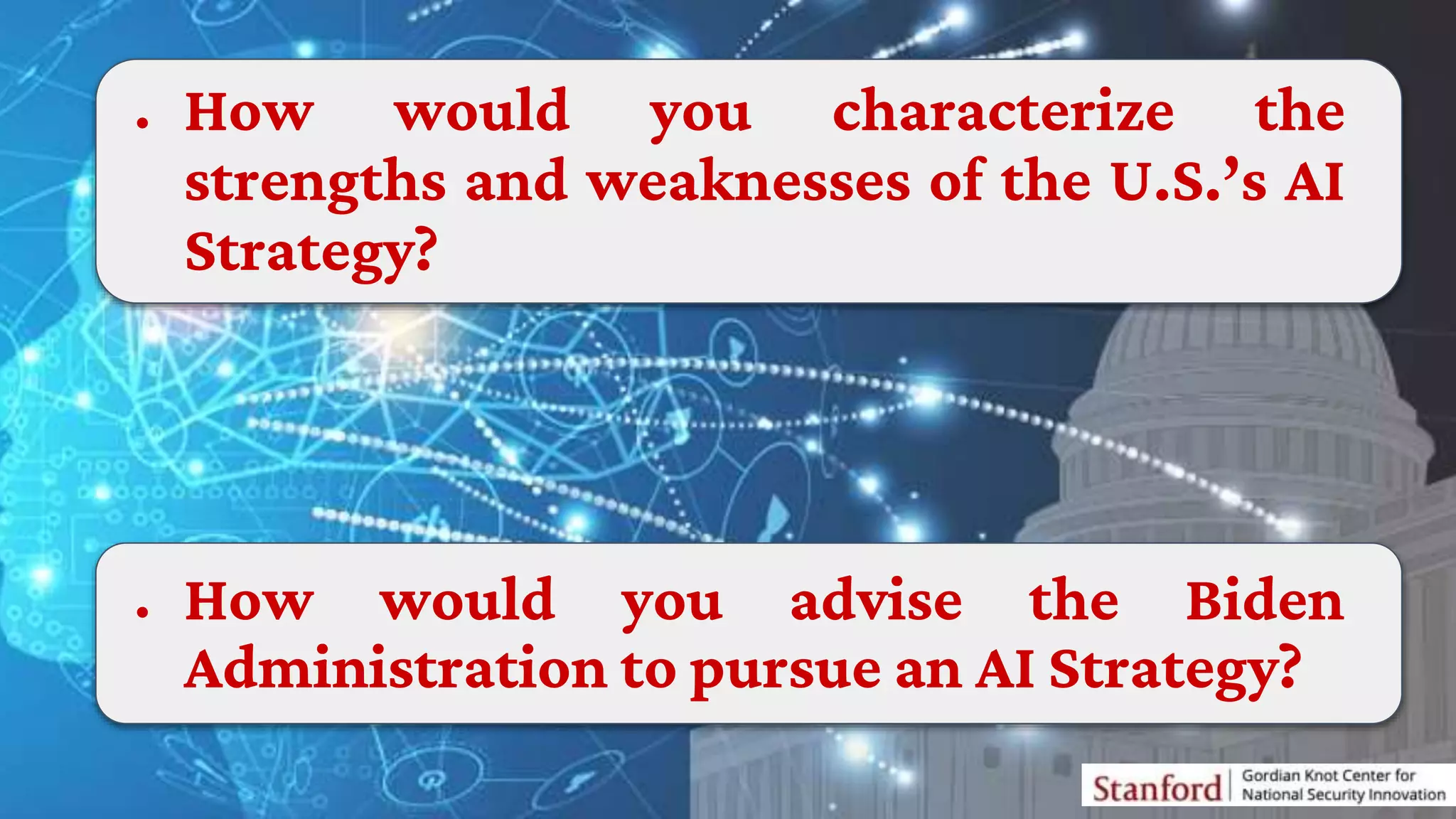● How would you characterize the
strengths and weaknesses of the U.S.’s AI
Strategy?
● How would you advise the Biden
Administration to pursue an AI Strategy?
 