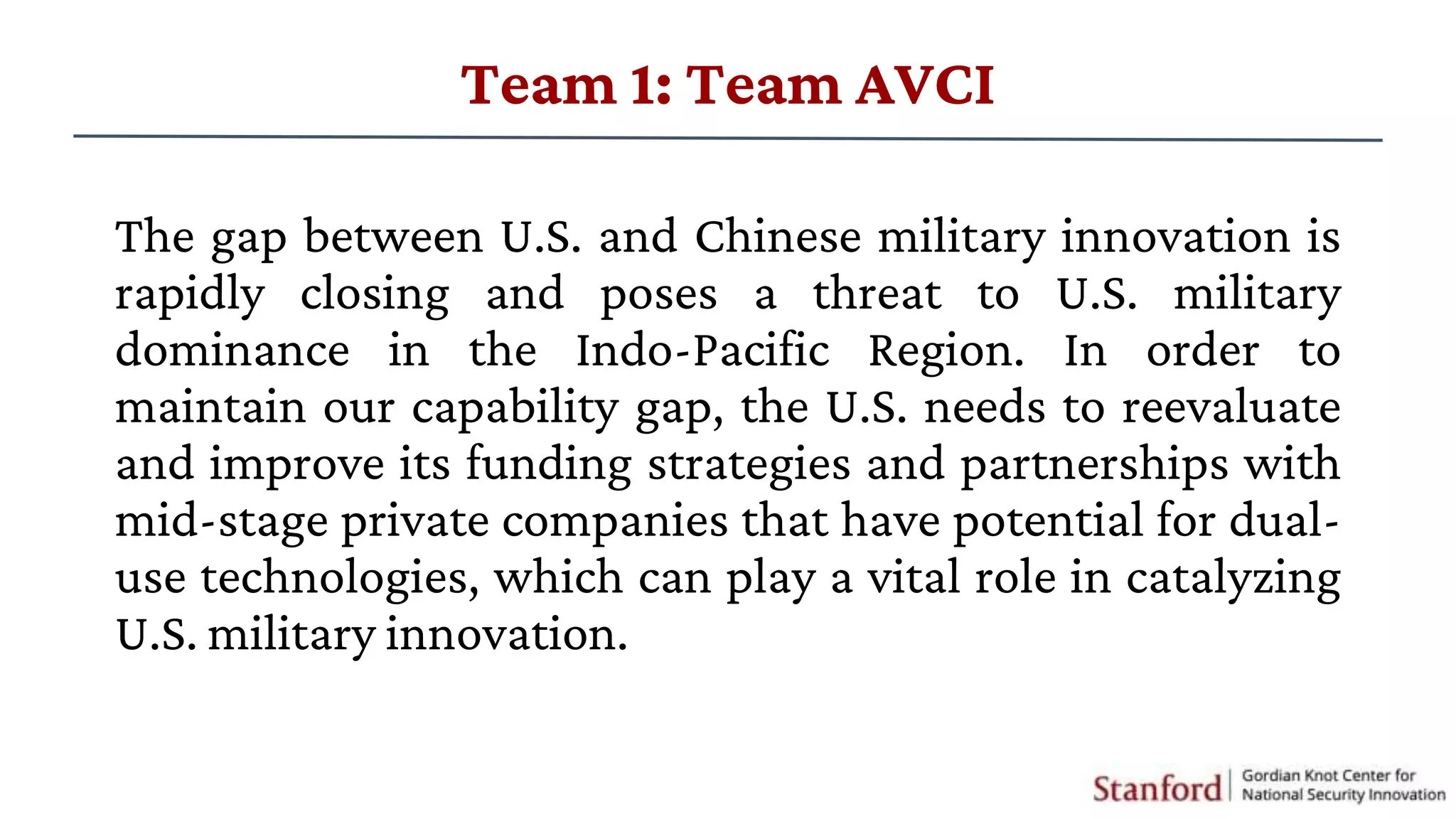 The gap between U.S. and Chinese military innovation is
rapidly closing and poses a threat to U.S. military
dominance in the Indo-Pacific Region. In order to
maintain our capability gap, the U.S. needs to reevaluate
and improve its funding strategies and partnerships with
mid-stage private companies that have potential for dual-
use technologies, which can play a vital role in catalyzing
U.S. military innovation.
Team 1: Team AVCI
 