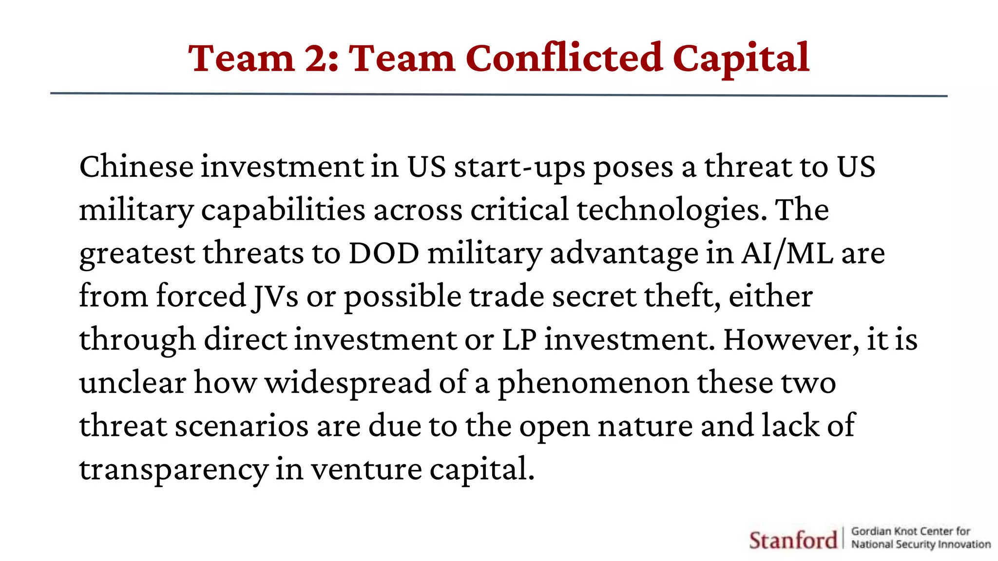 Chinese investment in US start-ups poses a threat to US
military capabilities across critical technologies. The
greatest threats to DOD military advantage in AI/ML are
from forced JVs or possible trade secret theft, either
through direct investment or LP investment. However, it is
unclear how widespread of a phenomenon these two
threat scenarios are due to the open nature and lack of
transparency in venture capital.
Team 2: Team Conflicted Capital
 