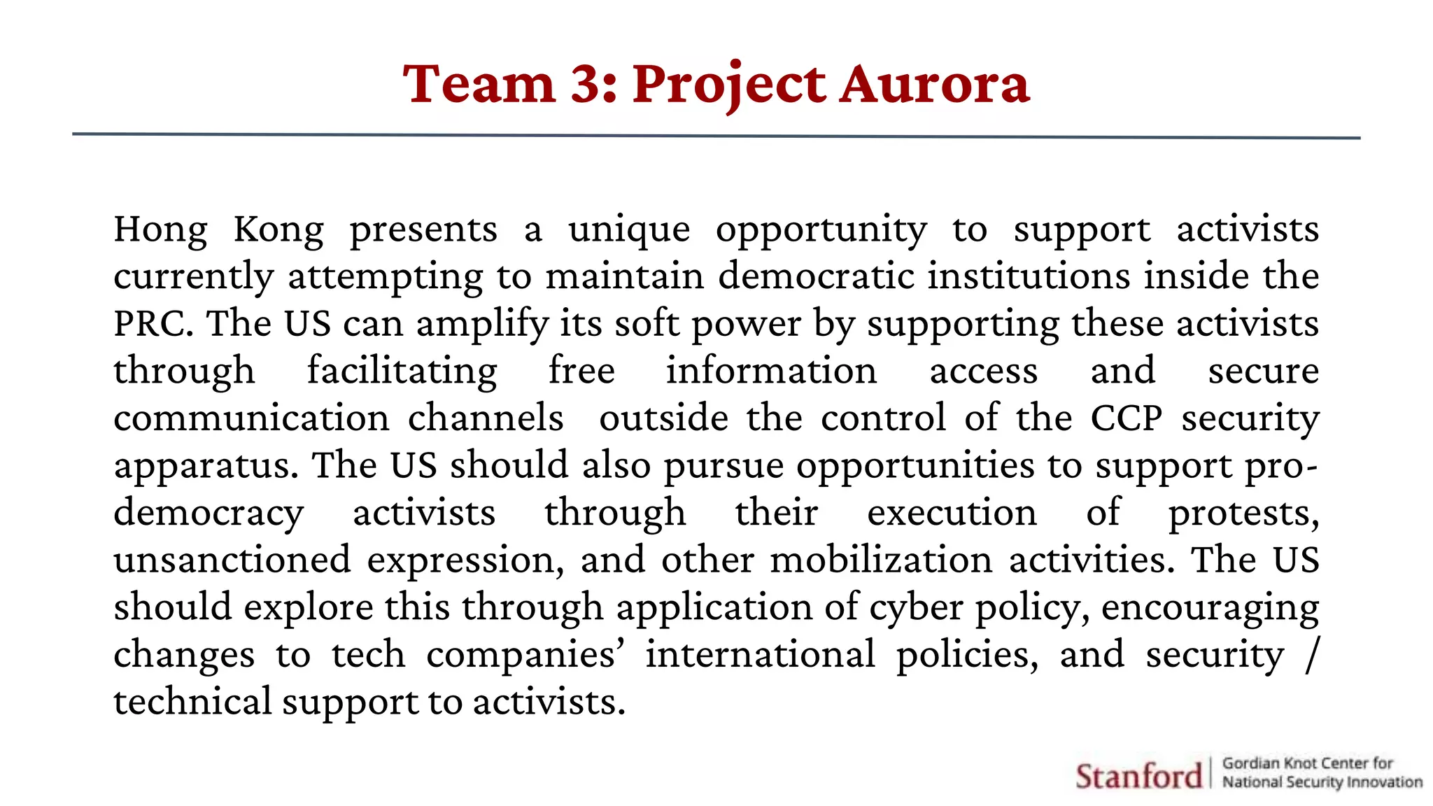 Hong Kong presents a unique opportunity to support activists
currently attempting to maintain democratic institutions inside the
PRC. The US can amplify its soft power by supporting these activists
through facilitating free information access and secure
communication channels outside the control of the CCP security
apparatus. The US should also pursue opportunities to support pro-
democracy activists through their execution of protests,
unsanctioned expression, and other mobilization activities. The US
should explore this through application of cyber policy, encouraging
changes to tech companies’ international policies, and security /
technical support to activists.
Team 3: Project Aurora
 