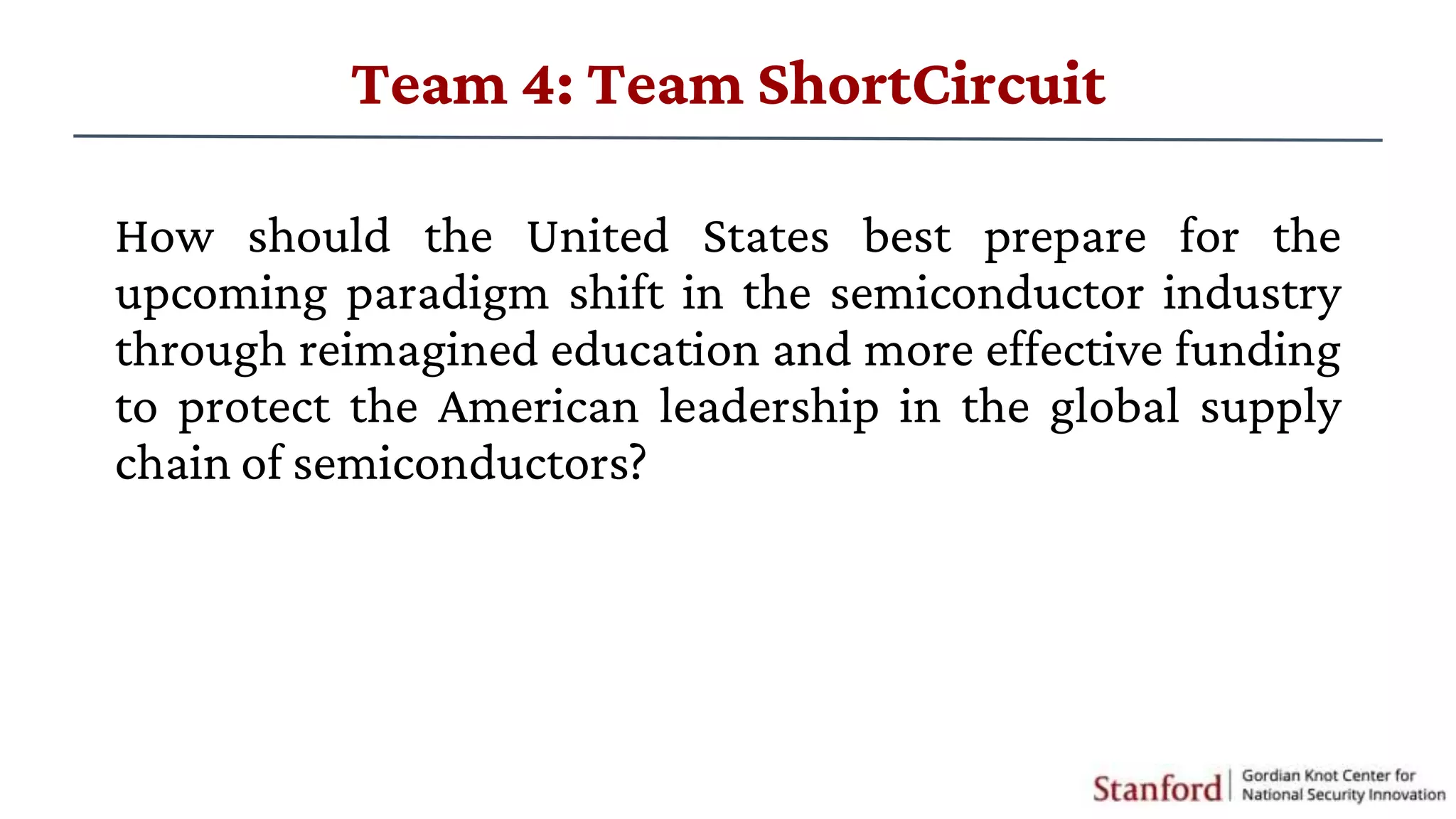 How should the United States best prepare for the
upcoming paradigm shift in the semiconductor industry
through reimagined education and more effective funding
to protect the American leadership in the global supply
chain of semiconductors?
Team 4: Team ShortCircuit
 