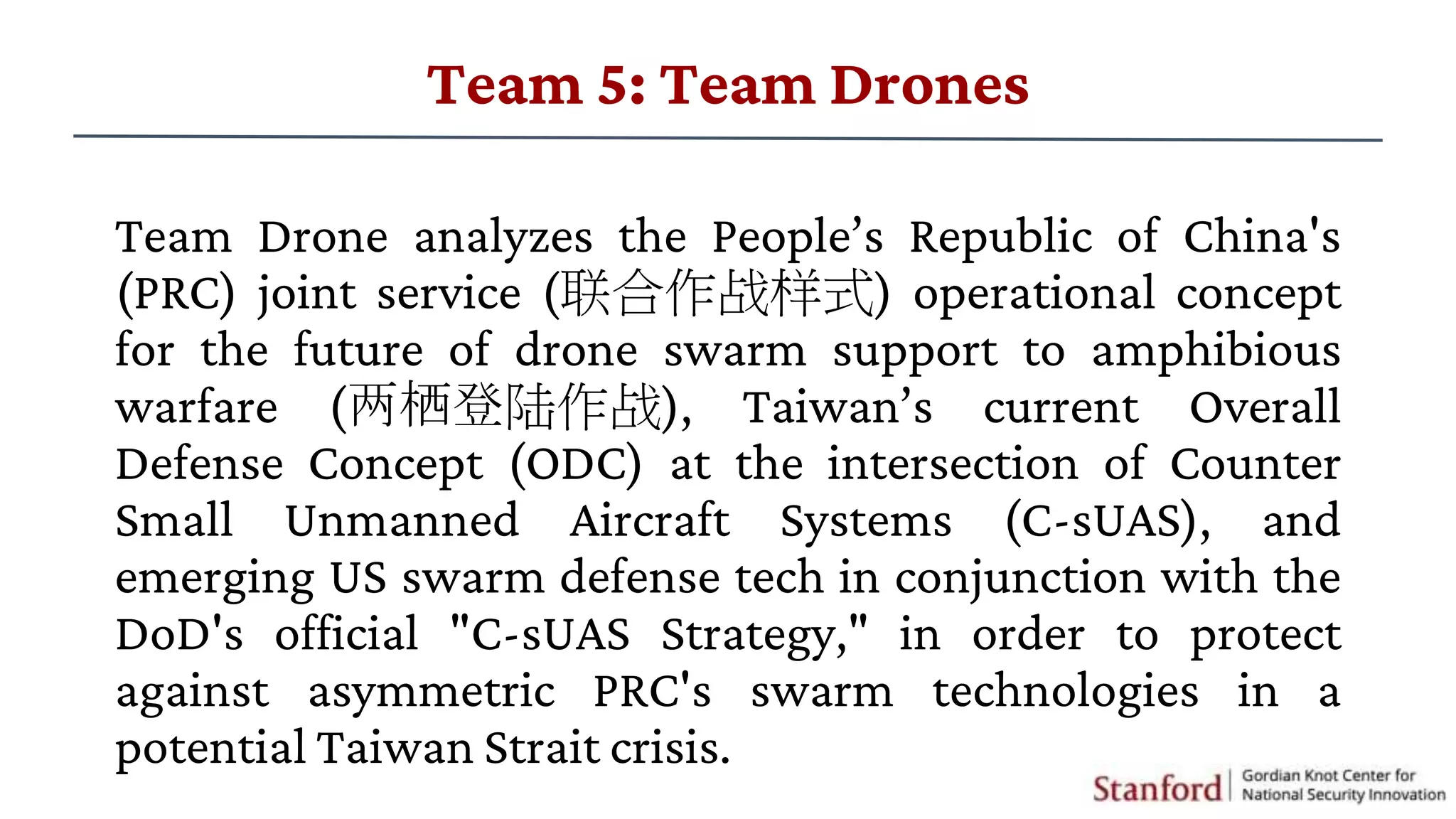 Team Drone analyzes the People’s Republic of China's
(PRC) joint service (联合作战样式) operational concept
for the future of drone swarm support to amphibious
warfare (两栖登陆作战), Taiwan’s current Overall
Defense Concept (ODC) at the intersection of Counter
Small Unmanned Aircraft Systems (C-sUAS), and
emerging US swarm defense tech in conjunction with the
DoD's official "C-sUAS Strategy," in order to protect
against asymmetric PRC's swarm technologies in a
potential Taiwan Strait crisis.
Team 5: Team Drones
 