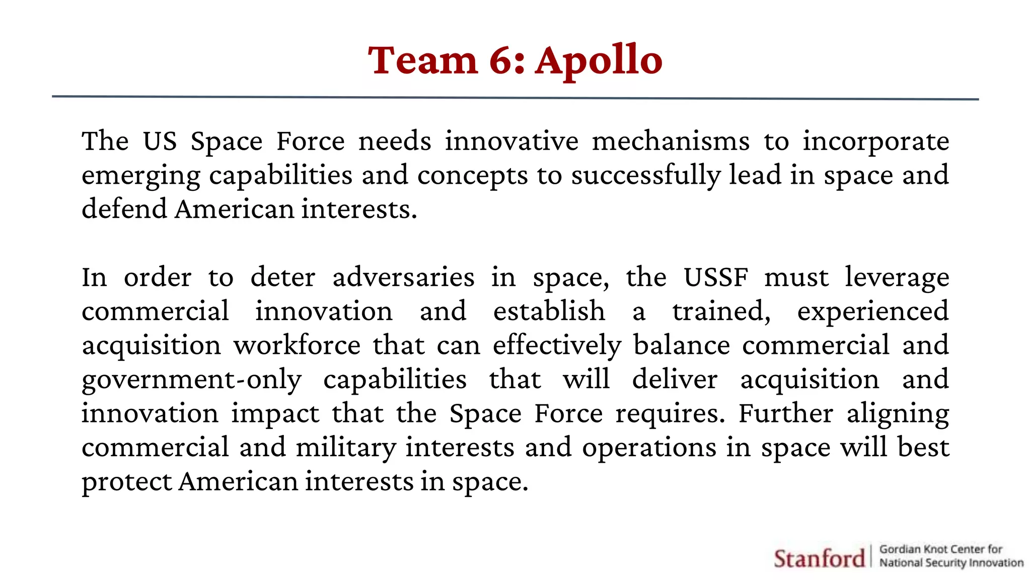 The US Space Force needs innovative mechanisms to incorporate
emerging capabilities and concepts to successfully lead in space and
defend American interests.
In order to deter adversaries in space, the USSF must leverage
commercial innovation and establish a trained, experienced
acquisition workforce that can effectively balance commercial and
government-only capabilities that will deliver acquisition and
innovation impact that the Space Force requires. Further aligning
commercial and military interests and operations in space will best
protect American interests in space.
Team 6: Apollo
 