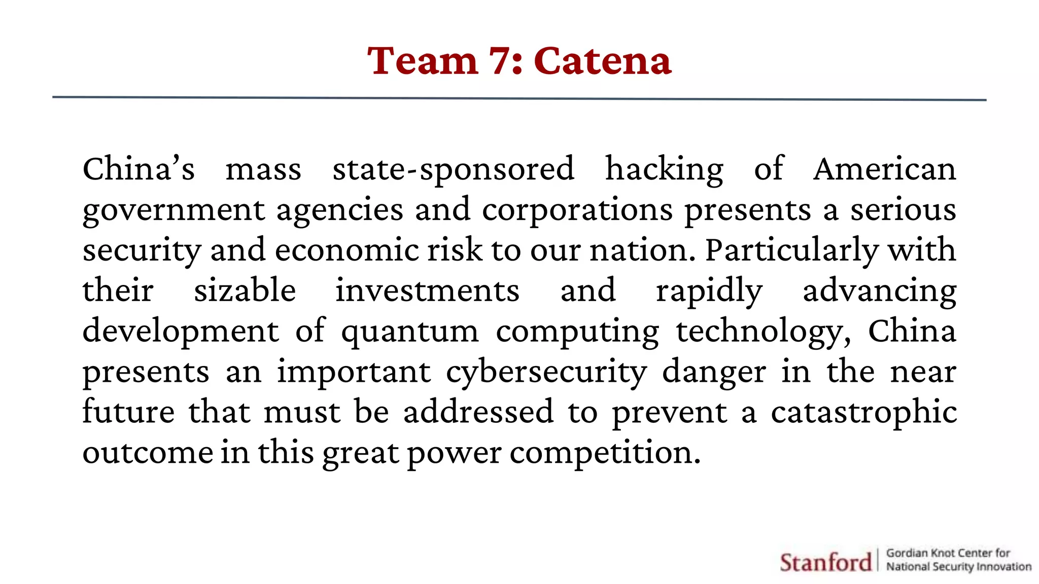 China’s mass state-sponsored hacking of American
government agencies and corporations presents a serious
security and economic risk to our nation. Particularly with
their sizable investments and rapidly advancing
development of quantum computing technology, China
presents an important cybersecurity danger in the near
future that must be addressed to prevent a catastrophic
outcome in this great power competition.
Team 7: Catena
 