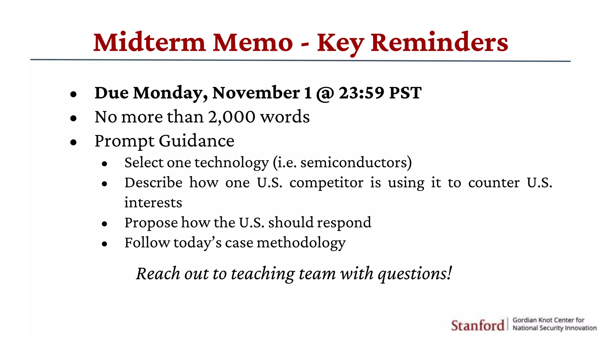 Reach out to teaching team with questions!
Midterm Memo - Key Reminders
• Due Monday, November 1 @ 23:59 PST
• No more than 2,000 words
• Prompt Guidance
• Select one technology (i.e. semiconductors)
• Describe how one U.S. competitor is using it to counter U.S.
interests
• Propose how the U.S. should respond
• Follow today’s case methodology
 
