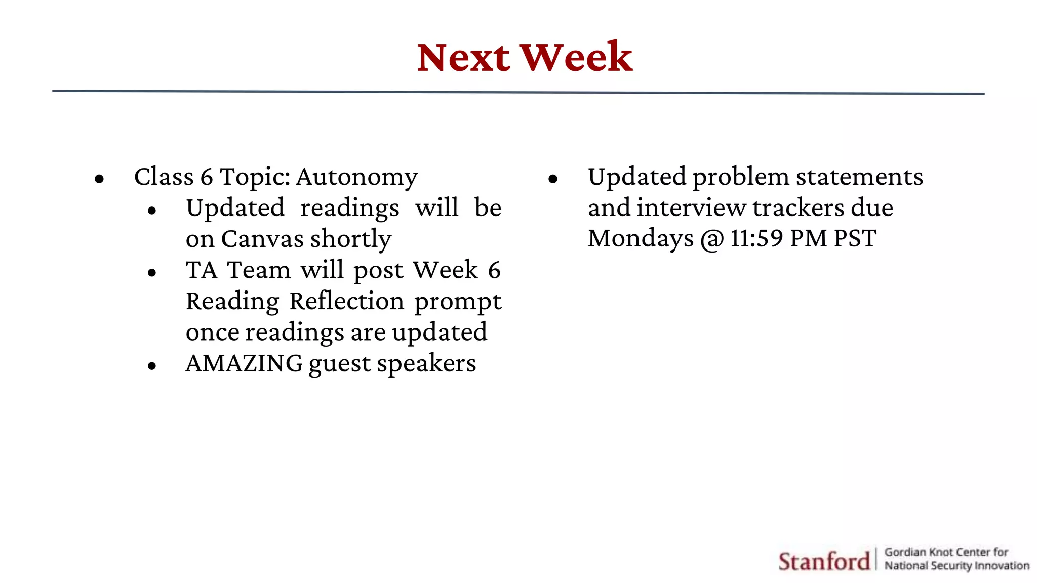 Next Week
• Class 6 Topic: Autonomy
• Updated readings will be
on Canvas shortly
• TA Team will post Week 6
Reading Reflection prompt
once readings are updated
• AMAZING guest speakers
• Updated problem statements
and interview trackers due
Mondays @ 11:59 PM PST
 