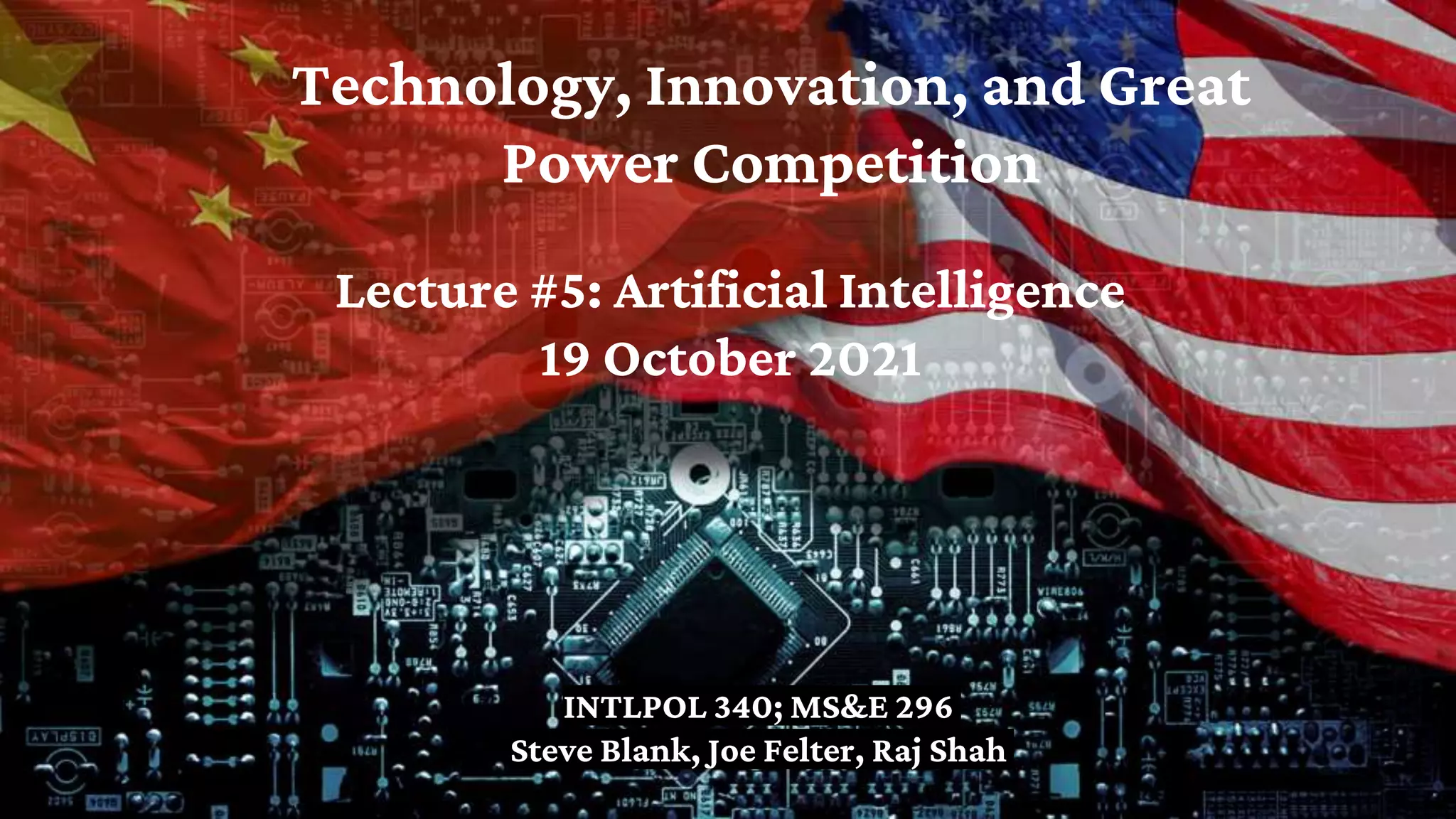 Technology, Innovation, and Great
Power Competition
INTLPOL 340; MS&E 296
Steve Blank, Joe Felter, Raj Shah
Lecture #5: Artificial Intelligence
19 October 2021
 