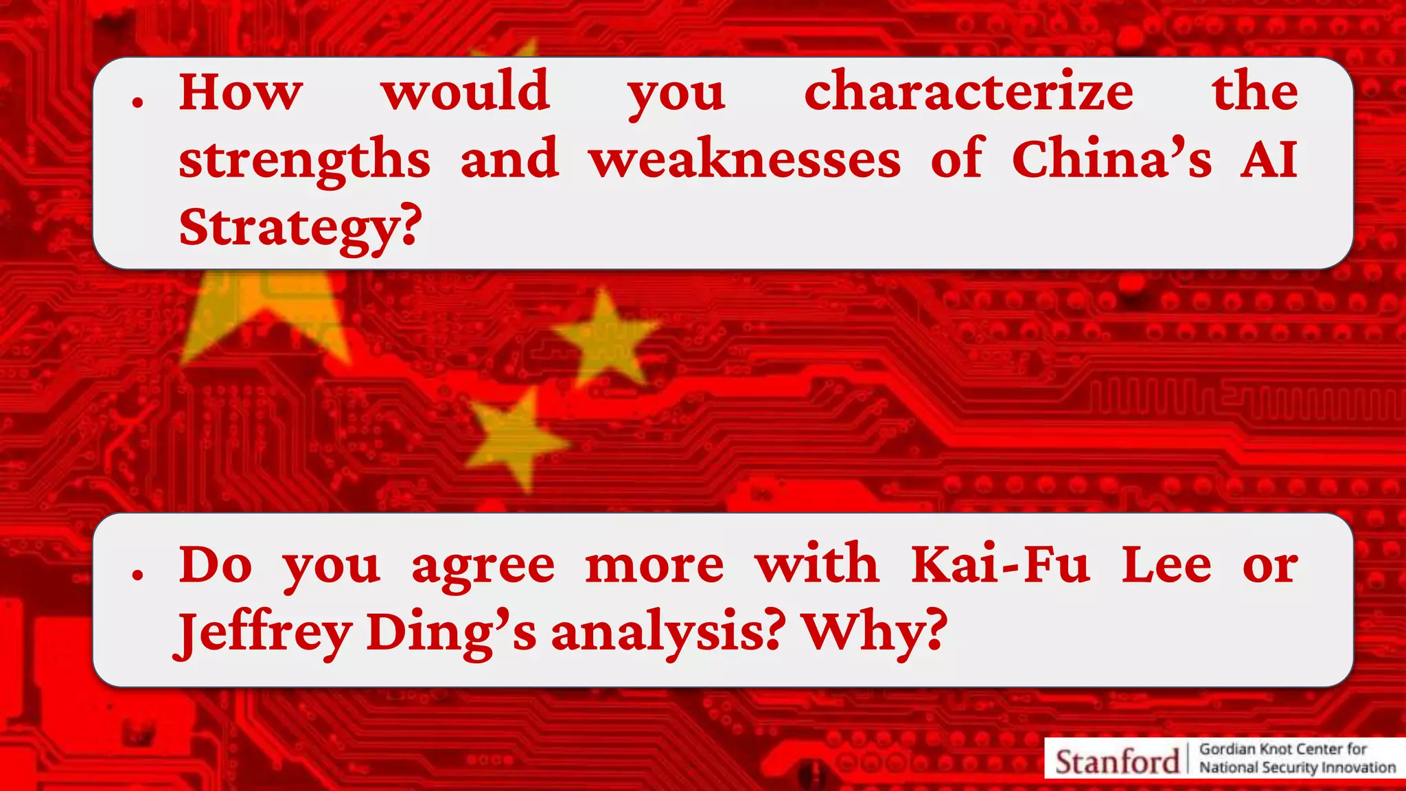 ● How would you characterize the
strengths and weaknesses of China’s AI
Strategy?
● Do you agree more with Kai-Fu Lee or
Jeffrey Ding’s analysis? Why?
 