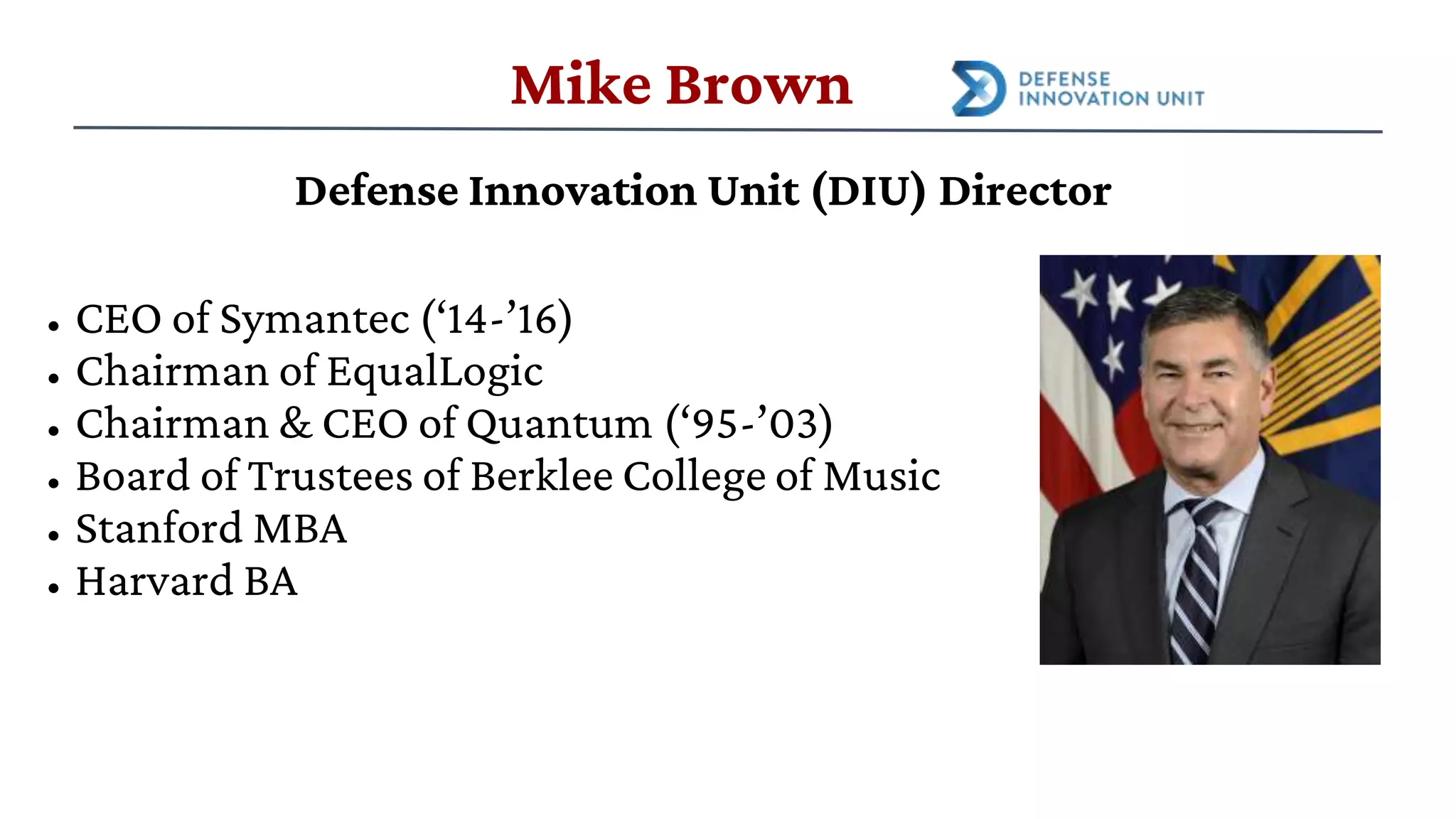 Defense Innovation Unit (DIU) Director
• CEO of Symantec (‘14-’16)
• Chairman of EqualLogic
• Chairman & CEO of Quantum (‘95-’03)
• Board of Trustees of Berklee College of Music
• Stanford MBA
• Harvard BA
Mike Brown
 