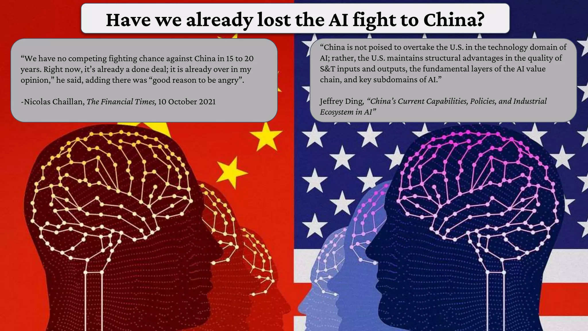 “We have no competing fighting chance against China in 15 to 20
years. Right now, it’s already a done deal; it is already over in my
opinion,” he said, adding there was “good reason to be angry”.
-Nicolas Chaillan, The Financial Times, 10 October 2021
“China is not poised to overtake the U.S. in the technology domain of
AI; rather, the U.S. maintains structural advantages in the quality of
S&T inputs and outputs, the fundamental layers of the AI value
chain, and key subdomains of AI.”
Jeffrey Ding, “China’s Current Capabilities, Policies, and Industrial
Ecosystem in AI”
Have we already lost the AI fight to China?
 