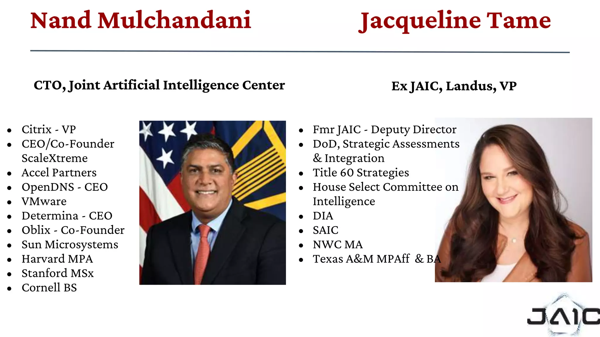 • Citrix - VP
• CEO/Co-Founder
ScaleXtreme
• Accel Partners
• OpenDNS - CEO
• VMware
• Determina - CEO
• Oblix - Co-Founder
• Sun Microsystems
• Harvard MPA
• Stanford MSx
• Cornell BS
Ex JAIC, Landus, VP
• Fmr JAIC - Deputy Director
• DoD, Strategic Assessments
& Integration
• Title 60 Strategies
• House Select Committee on
Intelligence
• DIA
• SAIC
• NWC MA
• Texas A&M MPAff & BA
CTO, Joint Artificial Intelligence Center
Nand Mulchandani Jacqueline Tame
 