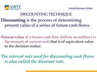 Amity Business School
DISCOUNTING TECHNIQUE
Discounting is the process of determining
present value of a series of future cash flows.
Present value of a future cash flow (inflow or outflow) is
the amount of current cash that is of equivalent value
to the decision-maker.
The interest rate used for discounting cash flows
is also called the discount rate.
 