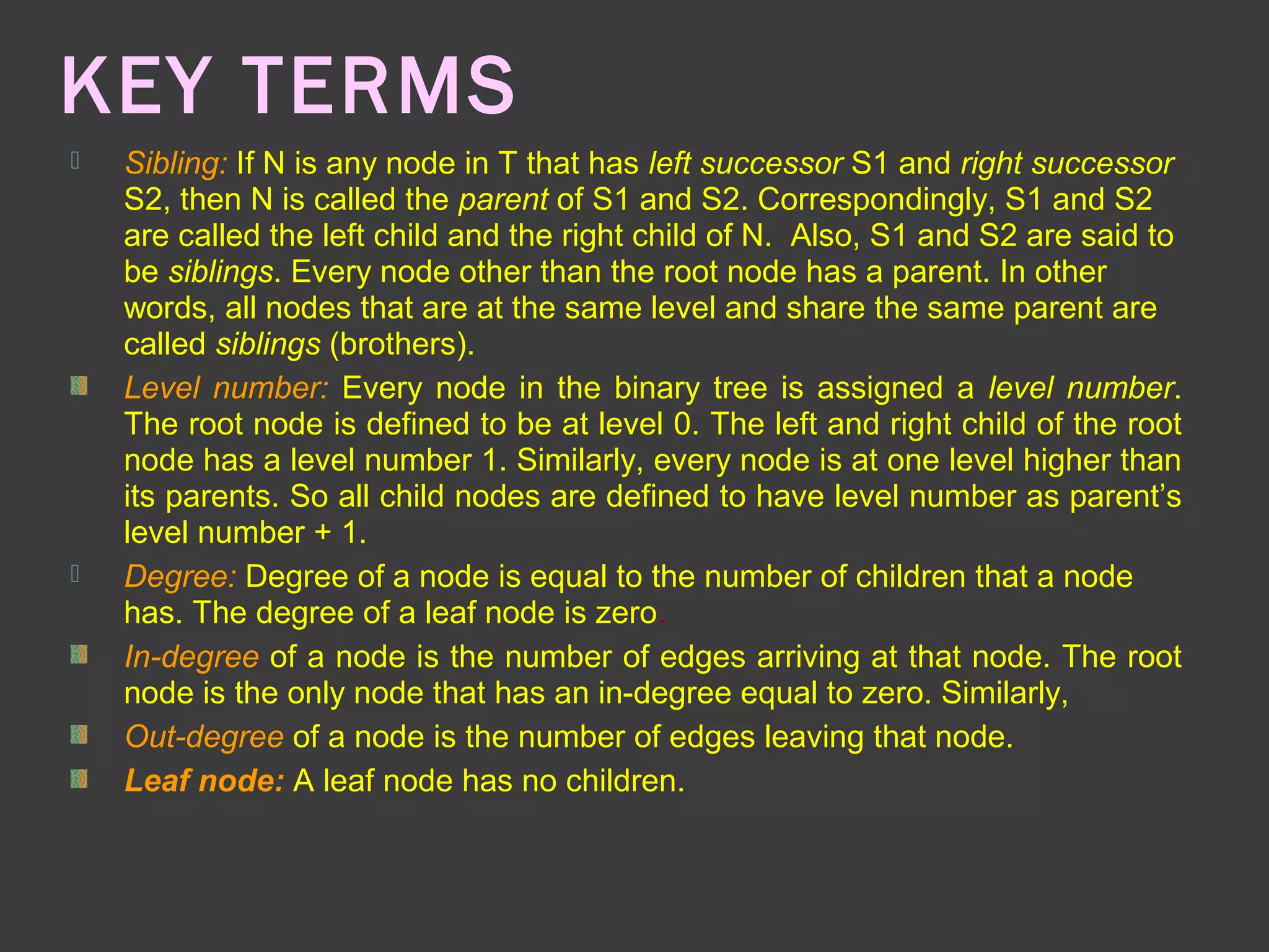KEY TERMS
 Sibling: If N is any node in T that has left successor S1 and right successor
S2, then N is called the parent of S1 and S2. Correspondingly, S1 and S2
are called the left child and the right child of N. Also, S1 and S2 are said to
be siblings. Every node other than the root node has a parent. In other
words, all nodes that are at the same level and share the same parent are
called siblings (brothers).
Level number: Every node in the binary tree is assigned a level number.
The root node is defined to be at level 0. The left and right child of the root
node has a level number 1. Similarly, every node is at one level higher than
its parents. So all child nodes are defined to have level number as parent’s
level number + 1.
 Degree: Degree of a node is equal to the number of children that a node
has. The degree of a leaf node is zero.
In-degree of a node is the number of edges arriving at that node. The root
node is the only node that has an in-degree equal to zero. Similarly,
Out-degree of a node is the number of edges leaving that node.
Leaf node: A leaf node has no children.
 