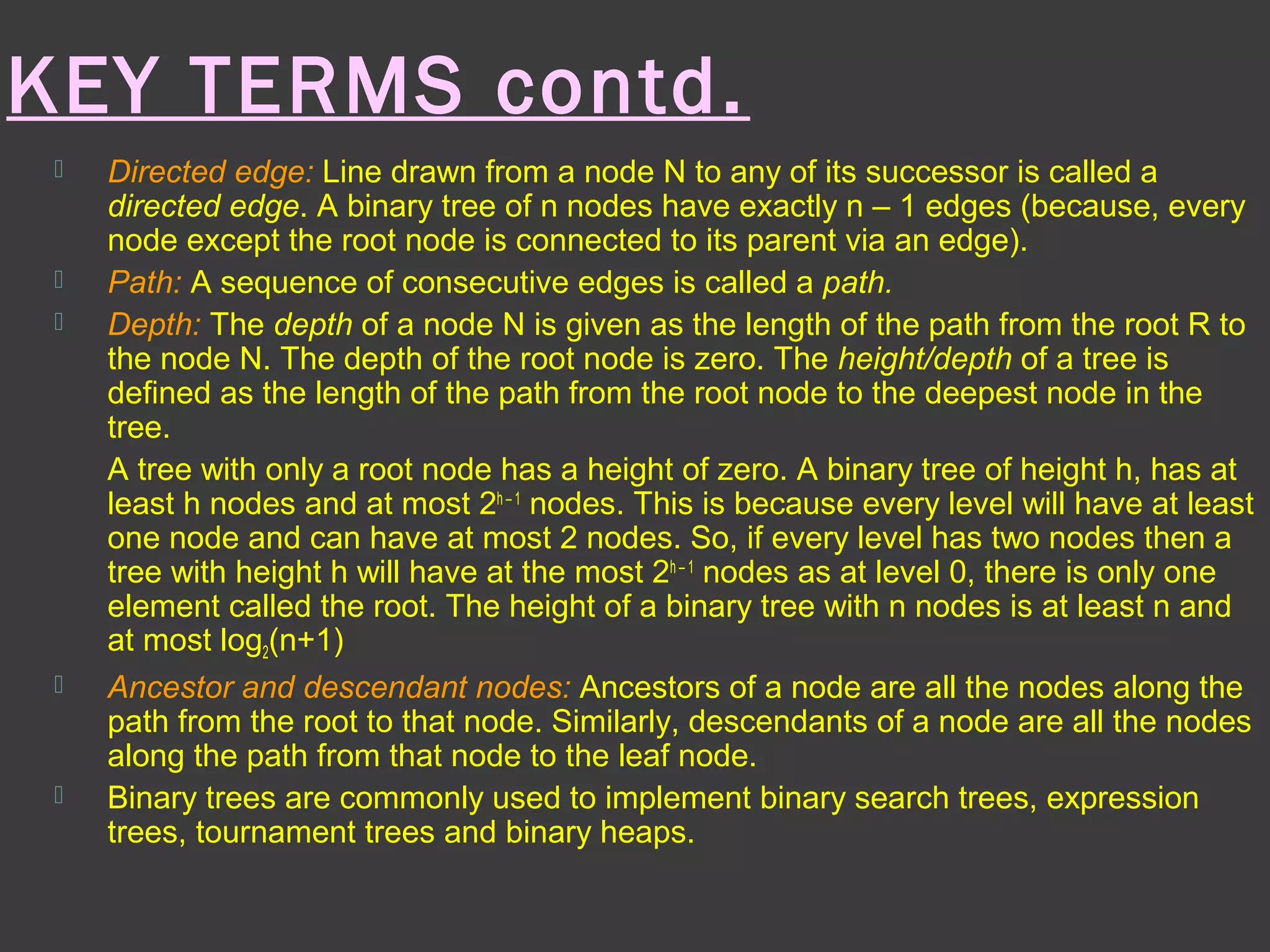 KEY TERMS contd.
 Directed edge: Line drawn from a node N to any of its successor is called a
directed edge. A binary tree of n nodes have exactly n – 1 edges (because, every
node except the root node is connected to its parent via an edge).
 Path: A sequence of consecutive edges is called a path.
 Depth: The depth of a node N is given as the length of the path from the root R to
the node N. The depth of the root node is zero. The height/depth of a tree is
defined as the length of the path from the root node to the deepest node in the
tree.
A tree with only a root node has a height of zero. A binary tree of height h, has at
least h nodes and at most 2h – 1
nodes. This is because every level will have at least
one node and can have at most 2 nodes. So, if every level has two nodes then a
tree with height h will have at the most 2h – 1
nodes as at level 0, there is only one
element called the root. The height of a binary tree with n nodes is at least n and
at most log2(n+1)
 Ancestor and descendant nodes: Ancestors of a node are all the nodes along the
path from the root to that node. Similarly, descendants of a node are all the nodes
along the path from that node to the leaf node.
 Binary trees are commonly used to implement binary search trees, expression
trees, tournament trees and binary heaps.
 