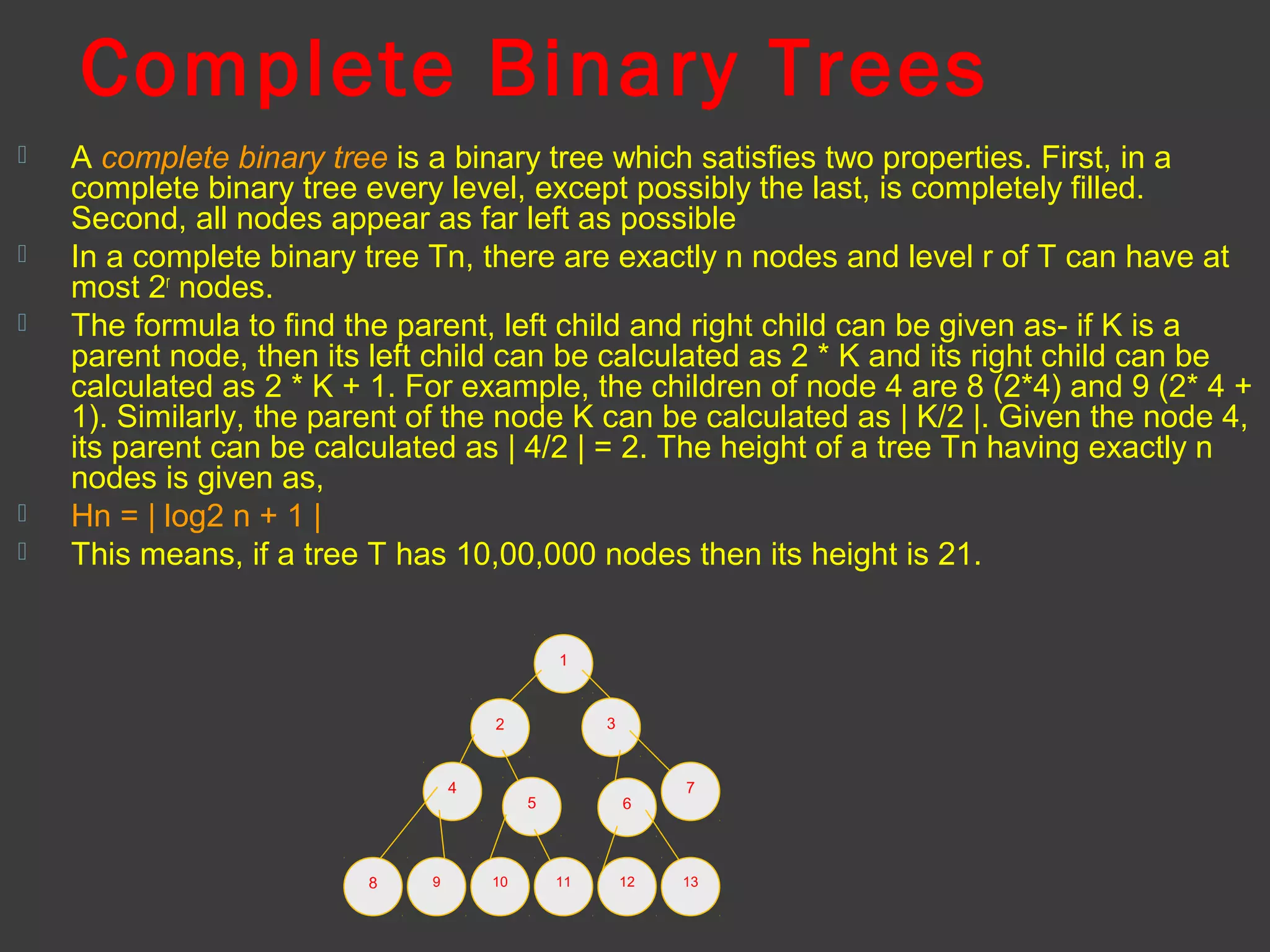 Complete Binary Trees
 A complete binary tree is a binary tree which satisfies two properties. First, in a
complete binary tree every level, except possibly the last, is completely filled.
Second, all nodes appear as far left as possible
 In a complete binary tree Tn, there are exactly n nodes and level r of T can have at
most 2r
nodes.
 The formula to find the parent, left child and right child can be given as- if K is a
parent node, then its left child can be calculated as 2 * K and its right child can be
calculated as 2 * K + 1. For example, the children of node 4 are 8 (2*4) and 9 (2* 4 +
1). Similarly, the parent of the node K can be calculated as | K/2 |. Given the node 4,
its parent can be calculated as | 4/2 | = 2. The height of a tree Tn having exactly n
nodes is given as,
 Hn = | log2 n + 1 |
 This means, if a tree T has 10,00,000 nodes then its height is 21.
1
32
4
8
5 6
7
1310 119 12
 