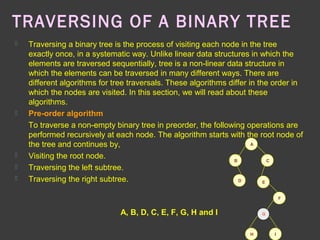 TRAVERSING OF A BINARY TREE
 Traversing a binary tree is the process of visiting each node in the tree
exactly once, in a systematic way. Unlike linear data structures in which the
elements are traversed sequentially, tree is a non-linear data structure in
which the elements can be traversed in many different ways. There are
different algorithms for tree traversals. These algorithms differ in the order in
which the nodes are visited. In this section, we will read about these
algorithms.
 Pre-order algorithm
To traverse a non-empty binary tree in preorder, the following operations are
performed recursively at each node. The algorithm starts with the root node of
the tree and continues by,
 Visiting the root node.
 Traversing the left subtree.
 Traversing the right subtree.
A
CB
D E
F
IH
GA, B, D, C, E, F, G, H and I
 