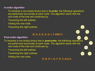 In-order algorithm
To traverse a non-empty binary tree in in-order, the following operations
are performed recursively at each node. The algorithm starts with the
root node of the tree and continues by,
 Traversing the left subtree.
 Visiting the root node.
 Traversing the right subtree.
Post-order algorithm
To traverse a non-empty binary tree in post-order, the following operations
are performed recursively at each node. The algorithm starts with the
root node of the tree and continues by,
 Traversing the left subtree.
 Traversing the right subtree.
 Visiting the root node.
A
CB
D E
F
IH
G
B, D, A, E, H, G, I, F AND C.
D, B, H, I, G, F, E, C and A.
 