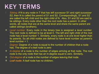 KEY TERMS
 Sibling: If N is any node in T that has left successor S1 and right successor
S2, then N is called the parent of S1 and S2. Correspondingly, S1 and S2
are called the left child and the right child of N. Also, S1 and S2 are said to
be siblings. Every node other than the root node has a parent. In other
words, all nodes that are at the same level and share the same parent are
called siblings (brothers).
Level number: Every node in the binary tree is assigned a level number.
The root node is defined to be at level 0. The left and right child of the root
node has a level number 1. Similarly, every node is at one level higher than
its parents. So all child nodes are defined to have level number as parent’s
level number + 1.
 Degree: Degree of a node is equal to the number of children that a node
has. The degree of a leaf node is zero.
In-degree of a node is the number of edges arriving at that node. The root
node is the only node that has an in-degree equal to zero. Similarly,
Out-degree of a node is the number of edges leaving that node.
Leaf node: A leaf node has no children.
 