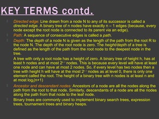 KEY TERMS contd.
 Directed edge: Line drawn from a node N to any of its successor is called a
directed edge. A binary tree of n nodes have exactly n – 1 edges (because, every
node except the root node is connected to its parent via an edge).
 Path: A sequence of consecutive edges is called a path.
 Depth: The depth of a node N is given as the length of the path from the root R to
the node N. The depth of the root node is zero. The height/depth of a tree is
defined as the length of the path from the root node to the deepest node in the
tree.
A tree with only a root node has a height of zero. A binary tree of height h, has at
least h nodes and at most 2h – 1
nodes. This is because every level will have at least
one node and can have at most 2 nodes. So, if every level has two nodes then a
tree with height h will have at the most 2h – 1
nodes as at level 0, there is only one
element called the root. The height of a binary tree with n nodes is at least n and
at most log2(n+1)
 Ancestor and descendant nodes: Ancestors of a node are all the nodes along the
path from the root to that node. Similarly, descendants of a node are all the nodes
along the path from that node to the leaf node.
 Binary trees are commonly used to implement binary search trees, expression
trees, tournament trees and binary heaps.
 