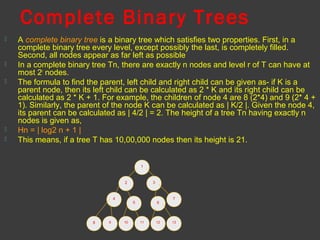 Complete Binary Trees
 A complete binary tree is a binary tree which satisfies two properties. First, in a
complete binary tree every level, except possibly the last, is completely filled.
Second, all nodes appear as far left as possible
 In a complete binary tree Tn, there are exactly n nodes and level r of T can have at
most 2r
nodes.
 The formula to find the parent, left child and right child can be given as- if K is a
parent node, then its left child can be calculated as 2 * K and its right child can be
calculated as 2 * K + 1. For example, the children of node 4 are 8 (2*4) and 9 (2* 4 +
1). Similarly, the parent of the node K can be calculated as | K/2 |. Given the node 4,
its parent can be calculated as | 4/2 | = 2. The height of a tree Tn having exactly n
nodes is given as,
 Hn = | log2 n + 1 |
 This means, if a tree T has 10,00,000 nodes then its height is 21.
1
32
4
8
5 6
7
1310 119 12
 