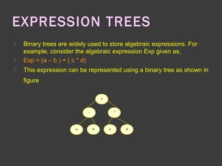 EXPRESSION TREES
 Binary trees are widely used to store algebraic expressions. For
example, consider the algebraic expression Exp given as,
 Exp = (a – b ) + ( c * d)
 This expression can be represented using a binary tree as shown in
figure
+
*-
a b c d
 
