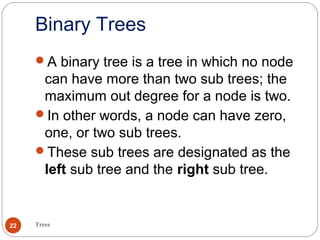 Binary Trees
Trees22
A binary tree is a tree in which no node
can have more than two sub trees; the
maximum out degree for a node is two.
In other words, a node can have zero,
one, or two sub trees.
These sub trees are designated as the
left sub tree and the right sub tree.
 