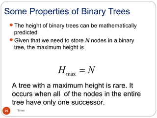 Some Properties of Binary Trees
The height of binary trees can be mathematically
predicted
Given that we need to store N nodes in a binary
tree, the maximum height is
maxH N=
Trees25
A tree with a maximum height is rare. It
occurs when all of the nodes in the entire
tree have only one successor.
 