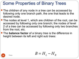Some Properties of Binary Trees
The children of any node in a tree can be accessed by
following only one branch path, the one that leads to the
desired node.
The nodes at level 1, which are children of the root, can be
accessed by following only one branch; the nodes of level
2 of a tree can be accessed by following only two branches
from the root, etc.
The balance factor of a binary tree is the difference in
height between its left and right sub trees:
L RB H H= −Trees29
 