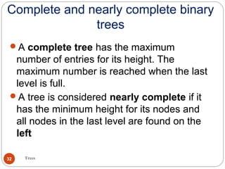Complete and nearly complete binary
trees
Trees32
A complete tree has the maximum
number of entries for its height. The
maximum number is reached when the last
level is full.
A tree is considered nearly complete if it
has the minimum height for its nodes and
all nodes in the last level are found on the
left
 