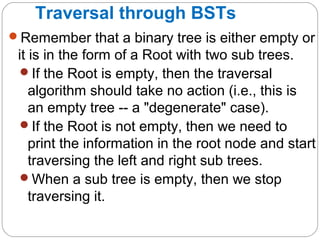 Traversal through BSTs
Remember that a binary tree is either empty or
it is in the form of a Root with two sub trees.
If the Root is empty, then the traversal
algorithm should take no action (i.e., this is
an empty tree -- a "degenerate" case).
If the Root is not empty, then we need to
print the information in the root node and start
traversing the left and right sub trees.
When a sub tree is empty, then we stop
traversing it.
 