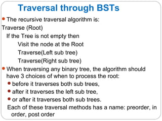 Traversal through BSTs
The recursive traversal algorithm is:
Traverse (Root)
If the Tree is not empty then
Visit the node at the Root
Traverse(Left sub tree)
Traverse(Right sub tree)
When traversing any binary tree, the algorithm should
have 3 choices of when to process the root:
before it traverses both sub trees,
after it traverses the left sub tree,
or after it traverses both sub trees.
Each of these traversal methods has a name: preorder, in
order, post order
 