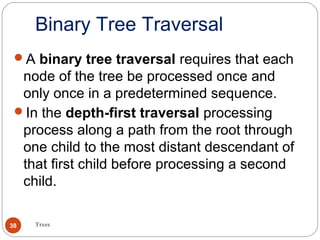 Binary Tree Traversal
Trees38
A binary tree traversal requires that each
node of the tree be processed once and
only once in a predetermined sequence.
In the depth-first traversal processing
process along a path from the root through
one child to the most distant descendant of
that first child before processing a second
child.
 