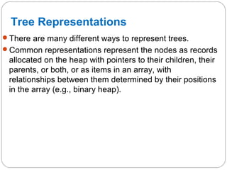 Tree Representations
There are many different ways to represent trees.
Common representations represent the nodes as records
allocated on the heap with pointers to their children, their
parents, or both, or as items in an array, with
relationships between them determined by their positions
in the array (e.g., binary heap).
 